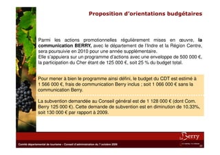 Proposition d’orientations budgétaires



               Parmi les actions promotionnelles régulièrement mises en œuvre, la
               communication BERRY, avec le département de l’Indre et la Région Centre,
               sera poursuivie en 2010 pour une année supplémentaire.
               Elle s’appuiera sur un programme d’actions avec une enveloppe de 500 000 €,
               la participation du Cher étant de 125 000 €, soit 25 % du budget total.


               Pour mener à bien le programme ainsi défini, le budget du CDT est estimé à
               1 566 000 €, frais de communication Berry inclus ; soit 1 066 000 € sans la
               communication Berry.

               La subvention demandée au Conseil général est de 1 128 000 € (dont Com.
               Berry 125 000 €). Cette demande de subvention est en diminution de 10.33%,
               soit 130 000 € par rapport à 2009.




Comité départemental de tourisme – Conseil d’administration du 7 octobre 2009
                                                                                             22
 