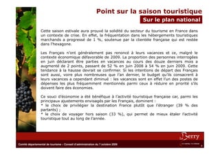 Point sur la saison touristique
                                                                                Sur leBureau actuel
                                                                                       plan national

                 Cette saison estivale aura prouvé la solidité du secteur du tourisme en France dans
                 un contexte de crise. En effet, la fréquentation dans les hébergements touristiques
                 marchands a progressé de 1 %, soutenue par la clientèle française qui est restée
                 dans l’hexagone.

                 Les Français n’ont généralement pas renoncé à leurs vacances et ce, malgré le
                 contexte économique défavorable de 2009. La proportion des personnes interrogées
                 en juin déclarant être parties en vacances au cours des douze derniers mois a
                 augmenté de 2 points, passant de 52 % en juin 2008 à 54 % en juin 2009. Cette
                 tendance à la hausse devrait se confirmer. Si les intentions de départ des Français
                 sont aussi, voire plus nombreuses que l’an dernier, le budget qu’ils consacrent à
                 leurs vacances a cependant diminué : les vacances sont en effet l’un des postes de
                 dépenses les plus fréquemment mentionnés parmi ceux à réduire en priorité s’ils
                 doivent faire des économies.

                 Ce souci d’économie a été bénéfique à l’activité touristique française car, parmi les
                 principaux ajustements envisagés par les Français, dominent :
                 * le choix de privilégier la destination France plutôt que l’étranger (39 % des
                 partants) ;
                 * le choix de voyager hors saison (33 %), qui permet de mieux étaler l’activité
                 touristique tout au long de l’année.




Comité départemental de tourisme – Conseil d’administration du 7 octobre 2009
                                                                                                         4
 