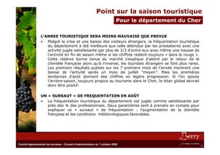Point sur la saison touristique
                                                                           Pour le département du Cher

                 L’ANNEE TOURISTIQUE SERA MOINS MAUVAISE QUE PREVUE
                 • Malgré la crise et une baisse des visiteurs étrangers, la fréquentation touristique
                    du département a été meilleure que celle attendue par les prestataires avec une
                    activité jugée satisfaisante par plus de 2/3 d’entre eux avec même une hausse de
                    l’activité en fin de saison même si les chiffres restent toujours « dans le rouge ».
                    Cette relative bonne tenue du marché s’explique d’abord par le retour de la
                    clientèle française alors qu’à l’inverse, les touristes étrangers se font plus rares.
                    Les premiers résultats publiés sur les 7 premiers mois de l’année montrent une
                    baisse de l’activité après un mois de juillet “moyen”. Mais les premières
                    tendances d’août donnent des chiffres en légère progression. Si l’on ajoute
                    l’arrière-saison, toujours propice au tourisme dans le Cher, le bilan global devrait
                    donc être positif.

                 UN « SURSAUT » DE FREQUENTATION EN AOÛT
                 • La fréquentation touristique du département est jugée comme satisfaisante par
                    près des ¾ des professionnels. Deux paramètres sont à prendre en compte pour
                    expliquer ce « sursaut » de fréquentation : l’augmentation de la clientèle
                    française et les conditions météorologiques favorables.




Comité départemental de tourisme – Conseil d’administration du 7 octobre 2009
                                                                                                            5
 