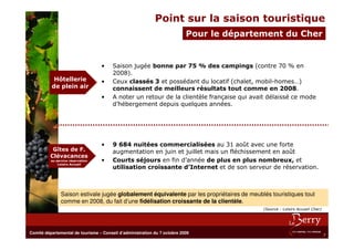 Point sur la saison touristique
                                                                           Pour le département du Cher


                                   •    Saison jugée bonne par 75 % des campings (contre 70 % en
                                        2008).
           Hôtellerie              •    Ceux classés 3 et possédant du locatif (chalet, mobil-homes…)
          de plein air                  connaissent de meilleurs résultats tout comme en 2008.
                                   •    A noter un retour de la clientèle française qui avait délaissé ce mode
                                        d’hébergement depuis quelques années.




                                   •    9 684 nuitées commercialisées au 31 août avec une forte
           Gîtes de F.                  augmentation en juin et juillet mais un fléchissement en août
          Clévacances
          au service réservation   •    Courts séjours en fin d’année de plus en plus nombreux, et
              Loisirs Accueil
                                        utilisation croissante d’Internet et de son serveur de réservation.



                Saison estivale jugée globalement équivalente par les propriétaires de meublés touristiques tout
                comme en 2008, du fait d’une fidélisation croissante de la clientèle.
                                                                                            (Source : Loisirs Accueil Cher)




Comité départemental de tourisme – Conseil d’administration du 7 octobre 2009
                                                                                                                              7
 