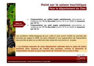 Point sur la saison touristique
                                                                           Pour le département du Cher



                                   •     Fréquentation en juillet jugée satisfaisante (équivalente ou
                                         meilleure) par 72 % des sites (contre 56 % en 2008) et moyenne
           Sites et                      par 23 %.
          monuments                •     Fréquentation en août jugée satisfaisante (équivalente ou
                                         meilleure) par 77 % des sites (contre 70 % en 2008) et moyenne
                                         par 23 %.



               Les conditions météorologiques de juin, juillet et août auront modifié les activités des
               touristes par rapport à 2008. On peut s’attendre à une augmentation de fréquentation
               des activités de plein air au détriment des visites de monuments et musées.


                  La richesse naturelle de notre département valorisée dans le cadre de loisirs
               bénéficie donc toujours de l’attrait des touristes, comme le démontre la
               fréquentation de plus en plus importante de l’itinéraire de La Loire à Vélo.

                                                                                               (Source : CDT)




Comité départemental de tourisme – Conseil d’administration du 7 octobre 2009
                                                                                                                8
 