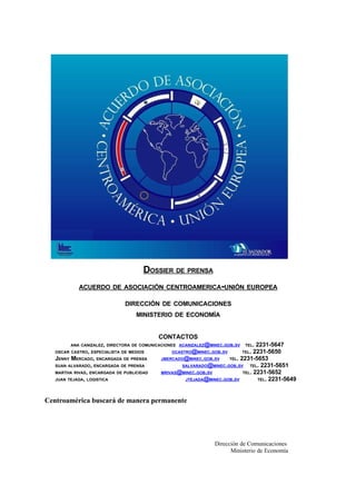 DOSSIER DE PRENSA
            ACUERDO DE ASOCIACIÓN CENTROAMERICA-UNIÓN EUROPEA

                               DIRECCIÓN DE COMUNICACIONES
                                   MINISTERIO DE ECONOMÍA


                                           CONTACTOS
                                                                                 2231-5647
         ANA CANIZALEZ, DIRECTORA DE COMUNICACIONES ACANIZALEZ@MINEC.GOB.SV    TEL.
                                                                                2231-5650
   OSCAR CASTRO, ESPECIALISTA DE MEDIOS         OCASTRO@MINEC.GOB.SV          TEL.
   JENNY MERCADO, ENCARGADA DE PRENSA                                TEL. 2231-5653
                                            JMERCADO@MINEC.GOB.SV
                                                                              TEL. 2231-5651
   SUAN ALVARADO, ENCARGADA DE PRENSA               SALVARADO@MINEC.GOB.SV
                                                                           TEL. 2231-5652
   MARTHA RIVAS, ENCARGADA DE PUBLICIDAD    MRIVAS@MINEC.GOB.SV
                                                                                  TEL. 2231-5649
   JUAN TEJADA, LOGISTICA                            JTEJADA@MINEC.GOB.SV




Centroamérica buscará de manera permanente




                                                                 Dirección de Comunicaciones
                                                                       Ministerio de Economía
 