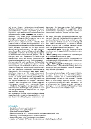 3
vori. La rete, i blogger e i social network hanno innescato
l’effetto moltiplicatore. Ma un ruolo importante lo svol-
gono anche i media nazionali e soprattutto quelli locali.
Signiﬁcativo è poi che moltissimi Parlamentari facciano
oramai riferimento a Open parlamento* per raccontare il
loro lavoro e tanti, di ogni partito, ci segnalano errori da
correggere o miglioramenti da fare, dandoci così un con-
tributo fondamentale per gli sviluppi futuri.
Ma forse più che sul piano nazionale è nelle città che la
partecipazione dei cittadini e la rappresentanza locale
possono oggi trovare nuove soluzioni per governare le co-
munità. Anche qui l'apertura ci pare una delle condizioni
caratterizzanti di ogni esperienza che voglia realmente
essere diversa. Open parlamento ha generato quindi Open
municipio*, la piattaforma attraverso cui i Comuni posso-
no mettere online in tempo reale atti, processi e voti del
Consiglio e della Giunta, permettendo ai cittadini di sape-
re e partecipare, prima che le decisioni siano prese. Era un
progetto coltivato da tempo e che ﬁnalmente da poco è
divenuto una realtà, grazie a un Comune che ha scelto di
fare da apripista, quello di Udine*, e che speriamo in molti
vorranno seguire. Con un altro Comune, Firenze*, abbiamo
aperto un fronte nuovo, evidentemente sempre più deci-
sivo, che è quello della trasparenza e comunicazione dei
bilanci pubblici. Nei prossimi mesi Open bilanci* sarà la
piattaforma attraverso cui i dati assurdi e incomprensi-
bili del bilancio comunale verranno tradotti in linguaggio
umano. Con l'uso di graﬁci, confronti, classiﬁche e indi-
catori, i dati di tutti i Comuni d'Italia negli ultimi dieci
anni potranno essere conosciuti, condivisi e liberamente
scaricati. E alle scelte nella gestione delle entrate e delle
uscite, saranno associati il nome e cognome del Sindaco
e della Giunta che ne portano la responsabilità politica. I
cittadini avranno strumenti per capire, confrontare e fare
domande, gli amministratori per pubblicare i dati, spiega-
re e condividere le scelte.
Accesso ai dati non signiﬁca, quindi, solo trasparenza, pa-
rola così usata da essere divenuta sospetta. Non si tratta
solo di contrastare l'illegalità, cosa evidentemente fon-
damentale. I dati aiutano a mostrare che le realtà sono
sfaccettate, con le loro differenze insopprimibili e difficili
da imbrigliare e sappiamo che conoscere e riconoscere le
differenze è la condizione per poter fare delle scelte.
Per questo siamo parte del movimento italiano e inter-
nazionale che chiede che i dati pubblici siano aperti*. Per
questo vogliamo che in Italia venga adottata una legge
che riconosca il diritto di accedere liberamente agli atti
della pubblica amministrazione, un Freedom of Informa-
tion Act (FOIA) in Italia*. Ed è per per questo che continu-
iamo a reclamare un Parlamento trasparente e cioè:
- Commissioni aperte: riforma dei Regolamenti parla-
mentari per una piena pubblicità dei lavori, delle presenze
e dei voti;
- Bilanci aperti: pubblicazione online dei bilanci dettaglia-
ti di Camera e Senato in formati aperti;
- Patrimoni aperti: obbligo di pubblicazione online in for-
mato aperto della dichiarazione dei redditi e dei patrimoni
dei Deputati e Senatori;
- Spese dei Gruppi parlamentari aperte: recentemente
Senato e Camera hanno introdotto l'obbligo della rendi-
contazione delle spese ma perché ci sia reale trasparenza
i dati debbono essere aperti.
Proseguiremo la battaglia per le riforme perché il diritto
di sapere e di essere parte siano affermati, perché sono
condizione necessaria per un cambiamento culturale e
politico non più rinviabile in Italia. Poi spetta a tutti noi
esercitare effettivamente i diritti che abbiamo e dare vita
al cambiamento possibile. Ai cittadini spetta usare i dati
e le informazioni per chiedere conto, per esercitare un
contropotere in grado di limitare la fatale attrazione del
potere per l’abuso e la violazione delle regole.
RIFERIMENTI:
* Open parlamento: www.openparlamento.it
* Open municipio: www.opemunicipio.it
* Open Udine: www.openudine.it
* Open bilancio Firenze: http://opendata.comune.ﬁ.it/open_bilancio/index.html
* Open bilanci: http://www.openpolis.it/progetti/openbilanci
* Spaghetti Opendata: http://www.spaghettiopendata.org
* Iniziativa per l’adozione del Freedom Of Information Act in Italia: http://www.foia.it
 