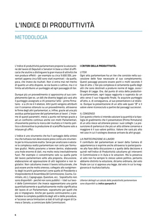4
METODOLOGIA
L'Indice di produttività parlamentare propone la valutazio-
ne del lavoro di Deputati e Senatori in base a criteri di effi-
cacia che aiutino a distinguere la gran massa di attività che
non produce effetti - per esempio su circa 9.600 DDL pre-
sentati appena circa 500 sono stati esaminati - da quella,
poca, che invece da risultati. Non si entra mai nel merito
di quanto un atto dispone, se sia buono o cattivo, ma ci si
limita ad attribuire un punteggio ad ogni passaggio di iter.
Dunque più un provvedimento si approssima al suo com-
pletamento (per es. un ddl che diventa legge) più sarà alto
il punteggio assegnato a chi presenta l'atto - primo ﬁrma-
tario - e a chi ne è il relatore. Altri punti vengono attribuiti
con il consenso ottenuto su un provvedimento, attraverso
le ﬁrme degli altri parlamentari, e, inﬁne, grazie ad una più
assidua partecipazione del parlamentare ai lavori. L'insie-
me di questi parametri, messi a punto nel tempo grazie a
ad un confronto continuo anche con molti Parlamentari,
chiaramente premia la ricerca del risultato e il merito poli-
tico e disincentiva la produzione di scartoffie buone solo a
intasare gli uffici.
L'indice è uno strumento che ha il vantaggio della sintesi
ma che tuttavia non deve essere preso come uno strumen-
to per la misurazione esatta. Serve per analizzare e valuta-
re la complessa realtà parlamentare non certo per formu-
lare giudizi. Molto proviamo a tenere dentro, elaborando
una mole enorme di dati, ma molto resta inevitabilmente
fuori. Per esempio ci concentriamo solo su quella parte
del lavoro parlamentare volto alla proposta, discussione,
elaborazione ed approvazione di atti legislativi e non le-
gislativi. Non calcoliamo invece il lavoro istituzionale, che
può essere anche molto oneroso, collegato allo svolgimen-
to degli incarichi parlamentari come quello di Presidente o
Vicepresidente di Assemblea (di Commissione, Giunta, Co-
mitato, etc.), Capogruppo, Questore, ecc. Soprattutto non
sono disponibili - perché non sono pubblici - i dati sui lavo-
ri delle Commissioni che invece rappresentano una parte
quantitativamente e qualitativamente molto signiﬁcativa
del lavoro di un Parlamentare, soprattutto per quelli che
più si impegnano. Anche per questo continueremo a pre-
tendere la completa pubblicità degli atti e delle procedure,
e l'accesso senza limitazioni ai dati di tutti gli organi di Ca-
mera e Senato, a cominciare dalle Commissioni.
I CRITERI DELLA PRODUTTIVITÀ:
L’ITER
Ogni atto parlamentare ha un iter che consiste nella suc-
cessione delle fase necessarie al suo completamento.
Questi passaggi possono essere pochi o molti secondo il
tipo di atto. L'iter più complesso è certamente quello degli
atti che sono destinati a produrre norme di legge, ossia i
Disegni di Legge. Ora, dal punto di vista della produttivi-
tà parlamentare, ogni tappa raggiunta o superata da un
atto verso il suo traguardo ﬁnale, fa acquisire punteggio
all'atto, e, di conseguenza, al suo presentatore e al relato-
re. Dunque la presentazione di un atto vale quasi "Ø" e il
valore viene riconosciuto a partire dai passaggi successivi.
IL CONSENSO
Con questo criterio si intende valutare la quantità e la tipo-
logia di gradimento che il presentatore (Primo ﬁrmatario)
di un atto riesce ad ottenere presso i suoi colleghi. La pre-
sunzione di partenza è che più un atto ottiene consenso e
maggiore è il suo valore politico. Valore che sarà più alto
nel caso in cui il sostegno dovesse arrivare da altri gruppi.
LA PARTECIPAZIONE AI LAVORI
Il contributo del parlamentare ai lavori della Camera di
appartenenza si esprime anche attraverso la partecipazio-
ne alla fase della discussione e a quella della decisione e
quindi nell’Indice di Produttività calcoliamo gli interventi
in Commissione e in Aula e le votazioni. Ma la presenza
al voto non ha sempre lo stesso valore politico, pertanto
abbiamo distinto la votazione, diciamo ordinaria, dal voto
ﬁnale con cui si approva una legge, dal voto in cui la mag-
gioranza è risultata battuta.
Ulteriori dettagli sul calcolo della produttività parlamentare
sono disponibili su indice.openpolis.it
L'INDICE DI PRODUTTIVITÀ
 