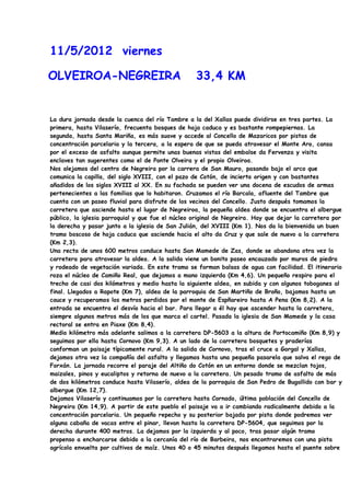 11/5/2012 viernes

OLVEIROA-NEGREIRA                                  33,4 KM


La dura jornada desde la cuenca del río Tambre a la del Xallas puede dividirse en tres partes. La
primera, hasta Vilaserío, frecuenta bosques de hoja caduca y es bastante rompepiernas. La
segunda, hasta Santa Mariña, es más suave y accede al Concello de Mazaricos por pistas de
concentración parcelaria y la tercera, a la espera de que se pueda atravesar el Monte Aro, cansa
por el exceso de asfalto aunque permite unas buenas vistas del embalse da Fervenza y visita
enclaves tan sugerentes como el de Ponte Olveira y el propio Olveiroa.
Nos alejamos del centro de Negreira por la carrera de San Mauro, pasando bajo el arco que
comunica la capilla, del siglo XVIII, con el pazo de Cotón, de incierto origen y con bastantes
añadidos de los siglos XVIII al XX. En su fachada se pueden ver una docena de escudos de armas
pertenecientes a las familias que lo habitaron. Cruzamos el río Barcala, afluente del Tambre que
cuenta con un paseo fluvial para disfrute de los vecinos del Concello. Justo después tomamos la
carretera que asciende hasta el lugar de Negreiroa, la pequeña aldea donde se encuentra el albergue
público, la iglesia parroquial y que fue el núcleo original de Negreira. Hay que dejar la carretera por
la derecha y pasar junto a la iglesia de San Julián, del XVIII (Km 1). Nos da la bienvenida un buen
tramo boscoso de hoja caduca que asciende hacia el alto da Cruz y que sale de nuevo a la carretera
(Km 2,3).
Una recta de unos 600 metros conduce hasta San Mamede de Zas, donde se abandona otra vez la
carretera para atravesar la aldea. A la salida viene un bonito paseo encauzado por muros de piedra
y rodeado de vegetación variada. En este tramo se forman balsas de agua con facilidad. El itinerario
roza el núcleo de Camiño Real, que dejamos a mano izquierda (Km 4,6). Un pequeño respiro para el
trecho de casi dos kilómetros y medio hasta la siguiente aldea, en subida y con algunos toboganes al
final. Llegados a Rapote (Km 7), aldea de la parroquia de San Martiño de Broño, bajamos hasta un
cauce y recuperamos los metros perdidos por el monte de Espñareiro hasta A Pena (Km 8,2). A la
entrada se encuentra el desvío hacia el bar. Para llegar a él hay que ascender hasta la carretera,
siempre algunos metros más de los que marca el cartel. Pasada la iglesia de San Mamede y la casa
rectoral se entra en Piaxe (Km 8,4).
Medio kilómetro más adelante salimos a la carretera DP-5603 a la altura de Portocamiño (Km 8,9) y
seguimos por ella hasta Cornovo (Km 9,3). A un lado de la carretera bosquetes y praderías
conforman un paisaje típicamente rural. A la salida de Cornovo, tras el cruce a Gorgal y Xallas,
dejamos otra vez la compañía del asfalto y llegamos hasta una pequeña pasarela que salva el rego de
Forxán. La jornada recorre el paraje del Altiño do Cotón en un entorno donde se mezclan tojos,
maizales, pinos y eucaliptos y retorna de nuevo a la carretera. Un pesado tramo de asfalto de más
de dos kilómetros conduce hasta Vilaserío, aldea de la parroquia de San Pedro de Bugallido con bar y
albergue (Km 12,7).
Dejamos Vilaserío y continuamos por la carretera hasta Cornado, última población del Concello de
Negreira (Km 14,9). A partir de este pueblo el paisaje va a ir cambiando radicalmente debido a la
concentración parcelaria. Un pequeño repecho y su posterior bajada por pista donde podremos ver
alguna cabaña de vacas entre el pinar, llevan hasta la carretera DP-5604, que seguimos por la
derecha durante 400 metros. La dejamos por la izquierda y al poco, tras pasar algún tramo
propenso a encharcarse debido a la cercanía del río de Barbeira, nos encontraremos con una pista
agrícola envuelta por cultivos de maíz. Unos 40 o 45 minutos después llegamos hasta el puente sobre
 