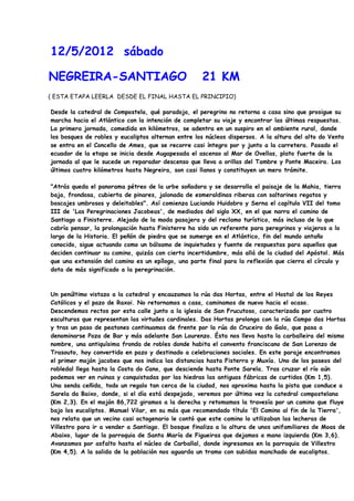 12/5/2012 sábado

NEGREIRA-SANTIAGO                                   21 KM
( ESTA ETAPA LEERLA DESDE EL FINAL HASTA EL PRINCIPIO)

Desde la catedral de Compostela, qué paradoja, el peregrino no retorna a casa sino que prosigue su
marcha hacia el Atlántico con la intención de completar su viaje y encontrar las últimas respuestas.
La primera jornada, comedida en kilómetros, se adentra en un suspiro en el ambiente rural, donde
los bosques de robles y eucaliptos alternan entre los núcleos dispersos. A la altura del alto do Vento
se entra en el Concello de Ames, que se recorre casi íntegro por y junto a la carretera. Pasado el
ecuador de la etapa se inicia desde Augapesada el ascenso al Mar de Ovellas, plato fuerte de la
jornada al que le sucede un reparador descenso que lleva a orillas del Tambre y Ponte Maceira. Los
últimos cuatro kilómetros hasta Negreira, son casi llanos y constituyen un mero trámite.

"Atrás queda el panorama pétreo de la urbe soñadora y se desarrolla el paisaje de la Mahia, tierra
baja, frondosa, cubierta de pinares, jalonada de esmeraldinas riberas con saltarines regatos y
boscajes umbrosos y deleitables". Así comienza Luciando Huidobro y Serna el capítulo VII del tomo
III de 'Las Peregrinaciones Jacobeas', de mediados del siglo XX, en el que narra el camino de
Santiago a Finisterre. Alejado de la moda pasajera y del reclamo turístico, más incluso de lo que
cabría pensar, la prolongación hasta Finisterre ha sido un referente para peregrinos y viajeros a lo
largo de la Historia. El peñón de piedra que se sumerge en el Atlántico, fin del mundo antaño
conocido, sigue actuando como un bálsamo de inquietudes y fuente de respuestas para aquellos que
deciden continuar su camino, quizás con cierta incertidumbre, más allá de la ciudad del Apóstol. Más
que una extensión del camino es un epílogo, una parte final para la reflexión que cierra el círculo y
dota de más significado a la peregrinación.



Un penúltimo vistazo a la catedral y encauzamos la rúa das Hortas, entre el Hostal de los Reyes
Católicos y el pazo de Raxoi. No retornamos a casa, caminamos de nuevo hacia el ocaso.
Descendemos rectos por esta calle junto a la iglesia de San Frucutoso, caracterizada por cuatro
esculturas que representan las virtudes cardinales. Das Hortas prolonga con la rúa Campo das Hortas
y tras un paso de peatones continuamos de frente por la rúa do Cruceiro do Galo, que pasa a
denominarse Poza de Bar y más adelante San Lourenzo. Ésta nos lleva hasta la carballeira del mismo
nombre, una antiquísima fronda de robles donde habita el convento franciscano de San Lorenzo de
Trasouto, hoy convertido en pazo y destinado a celebraciones sociales. En este paraje encontramos
el primer mojón jacobeo que nos indica las distancias hasta Fisterra y Muxía. Uno de los paseos del
robledal llega hasta la Costa do Cano, que desciende hasta Ponte Sarela. Tras cruzar el río aún
podemos ver en ruinas y conquistadas por las hiedras las antiguas fábricas de curtidos (Km 1,5).
Una senda ceñida, todo un regalo tan cerca de la ciudad, nos aproxima hasta la pista que conduce a
Sarela da Baixo, donde, si el día está despejado, veremos por última vez la catedral compostelana
(Km 2,3). En el mojón 86,722 giramos a la derecha y retomamos la travesía por un camino que fluye
bajo los eucaliptos. Manuel Vilar, en su más que recomendado título 'El Camino al fin de la Tierra',
nos relata que un vecino casi octogenario le contó que este camino lo utilizaban las lecheras de
Villestro para ir a vender a Santiago. El bosque finaliza a la altura de unos unifamiliares de Moas de
Abaixo, lugar de la parroquia de Santa María de Figueiras que dejamos a mano izquierda (Km 3,6).
Avanzamos por asfalto hasta el núcleo de Carballal, donde ingresamos en la parroquia de Villestro
(Km 4,5). A la salida de la población nos aguarda un tramo con subidas manchado de eucaliptos.
 