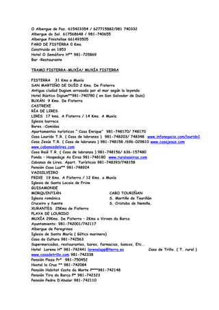 O Albergue de Paz. 615423354 / 627715882/981 740332
Albergue do Sol. 617568648 / 981-740655
Albergue Finistellae 661493505
FARO DE FISTERRA 0 Kms.
Construido en 1853
Hotel O Semáforo H** 981-725869
Bar –Restaurante

TRAMO FISTERRA-MUXÍA/ MUXÍA FISTERRA

FISTERRA 31 Kms a Muxía
SAN MARTIÑO DE DUÍO 2 Kms. De Fisterra
Antigua ciudad Dugium arrasada por el mar según la leyenda
Hotel Rústico Digium**981-740780 ( en San Salvador de Duio)
BUXÁN 9 Kms. De Fisterra
CASTREXE
RÍA DE LIRES
LIRES 17 kms. A Fisterra / 14 Kms. A Muxía
Iglesia barroca
Bares.-Comidas
Apartamentos turísticos “ Casa Enrique” 981-748170/ 748170
Casa Lourido T.R. ( Casa de labranza ) 981-748203/ 748348 www.infonegocio.com/lourido1
Casa Jesús T.R. ( Casa de labranza ) 981-748158 /696-029810 www.casajesus.com
www.cabanasdelires.com
Casa Raúl T.R. ( Casa de labranza ) 981-748156/ 636-157480
Fonda – Hospedaje As Eiras 981-748180 www.ruralaseiras.com
Cabanas de Lires. Apart. Turísticos 981-748393/748158
Pensión Casa Luz** 981-748924
VAOSILVEIRO
FRIXE 19 Kms. A Fisterra / 12 Kms. a Muxía
Iglesia de Santa Locaia de Frixe
GUISAMONDE
MORQUINTIÁN                               CABO TOURIÑAN
Iglesia románica                          S. Martiño de Touriñán
Cruceiro y fuente                         S. Cristobo de Nemiña.
XURANTES 25Kms de Fisterra
PLAYA DE LOURIDO
MUXÍA 29Kms. De Fisterra – 2Kms a Virxen da Barca
Ayuntamiento: 981-742001/742117
Albergue de Peregrinos
Iglesia de Santa María ( Gótico marinero)
Casa da Cultura 981-742563
Supermercados, restaurantes, bares, farmacias, bancos, Etc..
Hotel Lorena H* 981-742441 lorenalapp@terra.es                 Casa de Trillo. ( T. rural )
www.casadetrillo.com 981-742338
Pensión Plaza Pr* 981-750452
Hostal la Cruz ** 981-742084
Pensión Habitat Costa da Morte P***981-742148
Pensión Tira da Barca P* 981-742323
Pensión Pedra D’Abalar 981-742110
 