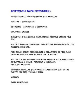 BOTIQUIN IMPRESCINDIBLE:

AGUJAS E HILO PARA REVENTAR LAS AMPOLLAS

TIRITAS – ESPARADRAPO

BETADINE – ASPIRINAS O GELOCATIL

VOLTAREN EMUGEL

CANESTEN O CANESPIES (DERMATITIS, PICORES EN LOS PIES
ETC)

HALIBUT POMADA O MITOSYL PARA EVITAR ROZADURAS EN LOS
MUSLOS, PIES ETC.

PEDI RELAX CREMA REFRESCANTE Y RELAJANTE DE PIES PARA
DESPUES DE LA DUCHA AL FINAL DE LA ETAPA.

SALTRATOS GEL REFRESCANTE PARA APLICAR A LOS PIES ANTES
DE EMPEZAR A ANDAR, PREVIENE Y ALIVIA EL
RECALENTAMIENTO.

COMPEED AMPOLLAS (HAY VARIAS CLASES PARA DISTINTAS
PARTES DEL PIE). VAN MUY BIEN.

KLEENEX

PAPEL HIGIENICO
 