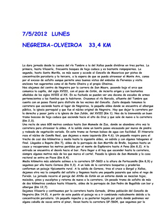 7/5/2012 LUNES

NEGREIRA-OLVEIROA                                   33,4 KM


La dura jornada desde la cuenca del río Tambre a la del Xallas puede dividirse en tres partes. La
primera, hasta Vilaserío, frecuenta bosques de hoja caduca y es bastante rompepiernas. La
segunda, hasta Santa Mariña, es más suave y accede al Concello de Mazaricos por pistas de
concentración parcelaria y la tercera, a la espera de que se pueda atravesar el Monte Aro, cansa
por el exceso de asfalto aunque permite unas buenas vistas del embalse da Fervenza y visita
enclaves tan sugerentes como el de Ponte Olveira y el propio Olveiroa.
Nos alejamos del centro de Negreira por la carrera de San Mauro, pasando bajo el arco que
comunica la capilla, del siglo XVIII, con el pazo de Cotón, de incierto origen y con bastantes
añadidos de los siglos XVIII al XX. En su fachada se pueden ver una docena de escudos de armas
pertenecientes a las familias que lo habitaron. Cruzamos el río Barcala, afluente del Tambre que
cuenta con un paseo fluvial para disfrute de los vecinos del Concello. Justo después tomamos la
carretera que asciende hasta el lugar de Negreiroa, la pequeña aldea donde se encuentra el albergue
público, la iglesia parroquial y que fue el núcleo original de Negreira. Hay que dejar la carretera por
la derecha y pasar junto a la iglesia de San Julián, del XVIII (Km 1). Nos da la bienvenida un buen
tramo boscoso de hoja caduca que asciende hacia el alto da Cruz y que sale de nuevo a la carretera
(Km 2,3).
Una recta de unos 600 metros conduce hasta San Mamede de Zas, donde se abandona otra vez la
carretera para atravesar la aldea. A la salida viene un bonito paseo encauzado por muros de piedra
y rodeado de vegetación variada. En este tramo se forman balsas de agua con facilidad. El itinerario
roza el núcleo de Camiño Real, que dejamos a mano izquierda (Km 4,6). Un pequeño respiro para el
trecho de casi dos kilómetros y medio hasta la siguiente aldea, en subida y con algunos toboganes al
final. Llegados a Rapote (Km 7), aldea de la parroquia de San Martiño de Broño, bajamos hasta un
cauce y recuperamos los metros perdidos por el monte de Espñareiro hasta A Pena (Km 8,2). A la
entrada se encuentra el desvío hacia el bar. Para llegar a él hay que ascender hasta la carretera,
siempre algunos metros más de los que marca el cartel. Pasada la iglesia de San Mamede y la casa
rectoral se entra en Piaxe (Km 8,4).
Medio kilómetro más adelante salimos a la carretera DP-5603 a la altura de Portocamiño (Km 8,9) y
seguimos por ella hasta Cornovo (Km 9,3). A un lado de la carretera bosquetes y praderías
conforman un paisaje típicamente rural. A la salida de Cornovo, tras el cruce a Gorgal y Xallas,
dejamos otra vez la compañía del asfalto y llegamos hasta una pequeña pasarela que salva el rego de
Forxán. La jornada recorre el paraje del Altiño do Cotón en un entorno donde se mezclan tojos,
maizales, pinos y eucaliptos y retorna de nuevo a la carretera. Un pesado tramo de asfalto de más
de dos kilómetros conduce hasta Vilaserío, aldea de la parroquia de San Pedro de Bugallido con bar y
albergue (Km 12,7).
Dejamos Vilaserío y continuamos por la carretera hasta Cornado, última población del Concello de
Negreira (Km 14,9). A partir de este pueblo el paisaje va a ir cambiando radicalmente debido a la
concentración parcelaria. Un pequeño repecho y su posterior bajada por pista donde podremos ver
alguna cabaña de vacas entre el pinar, llevan hasta la carretera DP-5604, que seguimos por la
 