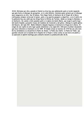 30,8). Entramos por ella y pasado el Hostal La Cruz hay una señalización junto al arcén izquierdo
que guía hasta el albergue de peregrinos, en la calle Enfesto. Conviene pasar primero por el albergue
para asegurarse un sitio, hay 32 plazas. Para llegar hasta el Santuario de la Virgen de la Barca
continuamos siempre rectos por el paseo, junto a los puertos pesquero y deportivo, y en el centro de
la población hay una señal que nos dirige hacia la Oficina de Turismo, donde se recoge la Muxiana, y
el Santuario. De camino a éste pasamos junto a la iglesia de Santa María, que ocupa la parte baja
del monte Corpiño y presenta trazas del románico de transición y del gótico. Alberga la capilla gótica
del Rosario, del siglo XIV. Medio kilómetro después llegamos al Santuario la Virgen de la Barca. El
origen de una capilla en este lugar puede remontarse a los siglos XI o XII pero el primer documento
que hace referencia al Santuario es de 1544. El templo actual es barroco de 1719 de una sola nave.
En los alrededores se encuentran la Pedra de Abalar, la Pedra dos Cadrís, la Pedra do Timón, que
guardan relación con la leyenda de la llegada de la Virgen a estas costas en una barca de piedra y
su aparición al Apóstol Santiago para animarle durante su predicación (Km 32,5).
 
