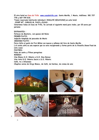 El otro hotel es Casa de Trillo www.casadetrillo.com Santa Mariña, 1 Muxia, teléfonos 981 727
    778 y 607 794 818.
    Tienen reservada habitación individual ( INCLUYE DESAYUNO) en este hotel
     JOSEP Mª, CARLOS M, PACO y ELIAS .
    Cenaremos todos en Casa de Trillo, he cerrado el siguiente menú para todos, por 25 euros por
    persona

    ENTRANTES :
    Petiscos do Mosteiro, con quesos del Reino
    PRIMER PLATO:
    Salpicón templado de pescados de Muxia
    SEGUNDO PLATO :
    Porco Celta al gusto de Frai Millan con nueces y piñones del foro de Santa Mariña
    ( el cerdo celta es una especie que se esta recuperando y forma parte de la fliosofía Sloow Food de
    esta casa)
    POSTRES:
    Palos de santo y Filloas peregrinas
    BODEGA:
    Vino Blanco D.O. Ribeiro o D.O. Rias Baixas
    Vino tinto D.O. Ribeira Sacra o D.O. Ribeiro
    Café, te o infusiones
    Chupitos varios de Orujo Blanco, de Café, de hierbas, de crema de anis




•




•

       •
 