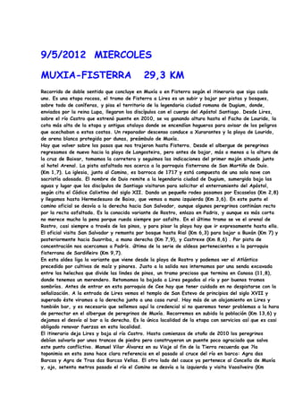 9/5/2012 MIERCOLES

MUXIA-FISTERRA                              29,3 KM
Recorrido de doble sentido que concluye en Muxía o en Fisterra según el itinerario que siga cada
uno. Es una etapa rocosa, el tramo de Fisterra a Lires es un subir y bajar por pistas y bosques,
sobre todo de coníferas, y pisa el territorio de la legendaria ciudad romana de Dugium, donde,
enviados por la reina Lupa, llegaron los discípulos con el cuerpo del Apóstol Santiago. Desde Lires,
sobre el río Castro que estrenó puente en 2010, se va ganando altura hasta el Facho de Lourido, la
cota más alta de la etapa y antigua atalaya donde se encendían hogueras para avisar de los peligros
que acechaban a estas costas. Un reparador descenso conduce a Xurarantes y la playa de Lourido,
de arena blanca protegida por dunas, preámbulo de Muxía.
Hay que volver sobre los pasos que nos trajeron hasta Fisterra. Desde el albergue de peregrinos
regresamos de nuevo hacia la playa de Langosteira, pero antes de bajar, más o menos a la altura de
la cruz de Baixar, tomamos la carretera y seguimos las indicaciones del primer mojón situado junto
al hotel Arenal. La pista asfaltada nos acerca a la parroquia fisterrana de San Martiño de Duio.
(Km 1,7). La iglesia, junto al Camino, es barroca de 1717 y está compuesta de una sola nave con
sacristía adosada. El nombre de Duio remite a la legendaria ciudad de Dugium, sumergida bajo las
aguas y lugar que los discípulos de Santiago visitaron para solicitar el enterramiento del Apóstol,
según cita el Códice Calixtino del siglo XII. Dando un pequeño rodeo pasamos por Escaselas (Km 2,8)
y llegamos hasta Hermedesuxo de Baixo, que vemos a mano izquierda (Km 3,6). En este punto el
camino oficial se desvía a la derecha hacia San Salvador, aunque algunos peregrinos continúan recto
por la recta asfaltada. Es la conocida variante de Rostro, enlaza en Padris, y aunque es más corta
no merece mucho la pena porque rueda siempre por asfalto. En el último tramo se ve el arenal de
Rostro, casi siempre a través de los pinos, y para pisar la playa hay que ir expresamente hasta ella.
El oficial visita San Salvador y remonta por bosque hasta Rial (Km 6,3) para bajar a Buxán (Km 7) y
posteriormente hacia Suarriba, a mano derecha (Km 7,9), y Castrexe (Km 8,6) . Por pista de
concentración nos acercamos a Padrís. última de la serie de aldeas pertenecientes a la parroquia
fisterrana de Sardiñeiro (Km 9,7).
En esta aldea liga la variante que viene desde la playa de Rostro y podemos ver el Atlántico
precedido por cultivos de maíz y pinares. Justo a la salida nos internamos por una senda excavada
entre los helechos que divide las lindes de pinos, un tramo precioso que termina en Canosa (11,8),
donde tenemos un merendero. Retomamos la bajada a Lires pegados al río y por buenos tramos
sombríos. Antes de entrar en esta parroquia de Cee hay que tener cuidado en no despistarse con la
señalización. A la entrada de Lires vemos el templo de San Estevo de principios del siglo XVII y
superado éste viramos a la derecha junto a una casa rural. Hay más de un alojamiento en Lires y
también bar, y es necesario que sellemos aquí la credencial si no queremos tener problemas a la hora
de pernoctar en el albergue de peregrinos de Muxía. Recorremos en subida la población (Km 13,6) y
dejamos el desvío al bar a la derecha. Es la única localidad de la etapa con servicios así que es casi
obligado renovar fuerzas en esta localidad.
El itinerario deja Lires y baja al río Castro. Hasta comienzos de otoño de 2010 los peregrinos
debían salvarlo por unos trancos de piedra pero construyeron un puente poco agraciado que salva
este punto conflictivo. Manuel Vilar Álvarez en su Viaje al fin de la Tierra recuerda que ?la
toponimia en esta zona hace clara referencia en el pasado al cruce del río en barca: Agra das
Barcas y Agra de Tras das Barcas Vellas. El otro lado del cauce ya pertenece al Concello de Muxía
y, ojo, setenta metros pasado el río el Camino se desvía a la izquierda y visita Vaosilveiro (Km
 