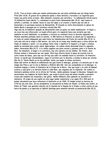 14,5). Tras un breve rodeo por camino entroncamos por una pista asfaltada que nos dirige hasta
Frixe (Km 15,8). El grueso de la población queda a mano derecha y torcemos a la izquierda para
tomar una pista entre un pinar. Más adelante cruzamos una carretera - la señalización oficial marca
12 kilómetros hasta Muxía ? y retomamos la pista hasta Guisamonde (Km 18,2). Aquí vuelve el
asfalto y continúa, en subida, hasta la casa de López y un crucero y fuente que nos dan la
bienvenida a la parroquia muxiana de Morquintián. El trazado no visita directamente la iglesia de
Santa María y prosigue por la carretera vecinal (Km 20).
Algo más de un kilómetro después de Morquintián viene un punto con doble señalización. Al llegar a
un cruce hay una bifurcación: un mojón oficial guía a la izquierda hacia una variante que más
adelante no está señalizada. Lo prudente y correcto es continuar hacia la derecha siguiendo las
flechas amarillas pintadas sobre el asfalto. A 350 metros el itinerario se desvía por la izquierda y
ya toma un camino despejado que sube hasta las inmediaciones del Facho de Lourido (Km 22,4), la
cota más alta de la etapa a 269 metros. Se trata de un tramo muy tendido pero a estas alturas de
etapa ya empieza a pesar. La voz gallega facho viene a significar la hoguera y el lugar o atalaya
donde se enciende para avisar sobre algún peligro. Un camino ancho desciende hasta la siguiente
aldea: Xurarantes (Km 24,7). A la salida cogemos una pista vecinal y pasamos junto a la fuente de
Bico. De inmediato, al llegar a la carretera, hay otro aprieto con las señales. De frente, unas
flechas animan a internarse por una senda. Ésta baja directa hasta la playa de Lourido tras un
corto tramo de dunas, pero una vez allí hay que subir sin remedio hasta la carretera. El itinerario
oficial, la opción que recomendamos, sigue la carretera por la derecha y bordea la playa por encima
(Km 26,1). Hasta Muxía ya no hay pérdida, basta con seguir la misma carretera.
Nada más entrar en Muxía la señalización nos guía hasta el albergue, girando a la derecha por la rúa
Campo das Pinas y por la rúa os Malatos y Enfesto (Km 28). Una vez acomodados en el albergue, la
tradición empuja a visitar el Santuario de la Virgen de la Barca. Hay que bajar a la calle de Manuel
Lastres y aquí girar a la derecha hasta la calle Real, que seguimos por la izquierda. De camino al
Santuario podemos entrar en la oficina de Turismo, donde podemos recoger la Muxiana. Después nos
encontramos con laiglesia de Santa María, que ocupa la parte baja del monte Corpiño y presenta
trazas del románico de transición y del gótico. Medio kilómetro más adelante se encuentra el
Santuario. El origen de una capilla en este lugar puede remontarse a los siglos XI o XII pero el
primer documento que hace referencia al Santuario es de 1544. El templo actual es barroco de
1719 de una sola nave. En los alrededores se encuentran la Pedra de Abalar, la Pedra dos Cadrís, la
Pedra do Timón, que guardan relación con la leyenda de la llegada de la Virgen a estas costas en una
barca de piedra y su aparición al Apóstol Santiago para animarle durante su predicación (Km 29,3).
 
