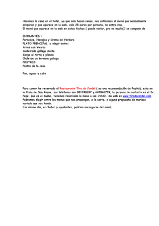 Haremos la cena en el hotel, ya que solo hacen cenas, nos ceñiremos al menú que normalmente
preparan y que aparece en la web, vale 25 euros por persona, no entra vino.
El menú que aparece en la web en estas fechas ( puede variar, pro no mucho)) se compone de

ENTRANTES :
Percebes, Navajas y Crema de Verdura
PLATO PRINCIPAL :a elegir entre:
Arroz con Vieiras
Caldeirada gallega mixta
Sargo al horno o planxa
Chuleton de ternera gallega
POSTRES:
Postre de la casa

Pan, aguas y cafe




Para comer he reservado el Restaurante Tira do Cordel ( es una recomendación de Pepito), esta en
la Praia de San Roque, sus teléfonos son 981740697 y 647846789, la persona de contacto es el Sr.
Pepe, que es el dueño. Tenemos reservada la mesa a las 14h30’. Su web es www.tiradocordel.com
Podremos elegir entre los menus que nos propongan, a la carta, o alguna propuesta de marisco
variado que nos harán.
Ese mismo dia, el chofer y ayudantes, podrían encargarse del menú.
 