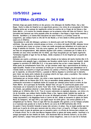 10/5/2012 jueves

FISTERRA-OLVEIROA                                  34,9 KM
Dilatada etapa que puede dividirse en dos gracias a los albergues de Camiños Chans, Cee y San
Roque. Hasta la aldea de Hospital es un espectáculo gracias a las vistas de un encajonado río Xallas.
Cómodas pistas por un paisaje de repoblación visitan las ermitas de La Virgen de las Nieves y San
Pedro Mártir, y el cruceiro da Armada obsequia con las primeras vistas del Cabo de Fisterra. Cee y
Corcubión bien merecen una visita pausada antes de ascender a San Roque y bajar hasta Amarela y
Estorde. Sardiñeiro y el Camino Real descubren de nuevo Fisterra y el extenso arenal de
Langosteira, que conduce hasta la villa del fin del Mundo y al faro donde la última porción de tierra
expira en el Atlántico.
 Descendemos la calle del albergue y giramos a la derecha para salir de Olveiroa por la pista
asfaltada. Hay que prestar atención porque en breve, a la altura del mojón 34,558, debemos torcer
a la izquierda para cruzar un arroyo y tomar una senda encajada que desemboca en la pista que se
dirige al embalse do Castrelo. Tras una curva cogemos, por la derecha, un camino que sube hacia
una línea de aerogeneradores. Más adelante dejamos este camino y avanzamos por la ladera de la
montaña con unas vistas increíbles del río Xallas, que fluye encajonado por una tupida vegetación.
Terminamos bajando al lugar de Vao de Ripas, donde cruzamos el río de Hospital por un puente de
piedra (Km 2,7).
Salvamos una cuesta y entramos en Logoso, aldea situada en las laderas del monte Castelo (Km 3,7).
Atravesamos este pequeño lugar y abordamos una llevadera subida hasta la aldea de Hospital, donde
cogemos la carretera CP-3404 (Km 5,1). A los pocos metros hay un bar a mano izquierda. Es el
último punto de avituallamiento hasta Cee, así que conviene comer algo o aprovisionarse de bebida y
algún bocadillo. Pasado el bar acortamos un trecho por la carretera antigua para desembocar en la
rotonda donde se encuentra el mojón que bifurca los caminos a Fisterra y Muxía (Km 6). Continuamos
por la izquierda, en dirección Fisterra, y pasada la fábrica dejamos la carretera por la derecha
para tomar una buena pista rodeada de un paisaje abierto de tojos, pinos y eucaliptos. Nos conduce
hasta el crucero de Marco do Couto (Km 8,4).
Continuamos por un terreno similar, con vistas a mano izquierda de Buxantes, hasta la ermita de
Nuestra Señora de las Nieves (Km 10,5). Hay un merendero donde podemos hacer un alto. A
continuación recorremos el repoblado monte do Lousado por cómodas pistas hasta la ermita de San
Pedro Mártir, de la parroquia de Pereiriña. Manuel Vilar cita que "la construcción puede estar
relacionada con el monasterio de Santa Tasia" (Km 13,8). Prolongamos la caminata hasta el cruceiro
da Armada, que podemos observar a mano derecha. Desde aquí ya se puede ver el Cabo Fisterra
bañado por el Atlántico (Km 16,2). Tras el crucero sobreviene un empinado descenso, con vistas a la
ría de Corcubión, que conduce hasta Camiños Chans y Cee, lugares donde también hay opción de
finalizar la etapa gracias a la apertura de un par de albergues privados. El itinerario conduce por el
Campo Sacramento y rúa Magdalena hasta el centro de Cee, donde se encuentra la iglesia de Santa
María de Xunqueira, del siglo XVI y con capilla mayor de estilo gótico. Cee estuvo poblada en la
antigüedad por los Nerios. Hacia el siglo XII fue una pequeña villa agrícola y en los tiempos actuales
es el municipio más grande de la Costa da Morte con cerca de 8.000 habitantes (Km 19,5).
Se puede ir hacia Corcubión tomando el paseo más cercano a la playa. Hay un mojón jacobeo que nos
desvía por la parte de atrás pero merecen más las vistas al mar y el puerto. Al llegar a Corcubión
hay que cruzar el paso de peatones que se encuentra junto a la oficina de Correos para enlazar con
el trazado oficial. Por la calle San Marcos llegamos hasta la iglesia del mismo nombre. Sustituyó a la
antigua parroquial de San Andrés de Canle, está declarada Bien de Interés Cultural y es de estilo
gótico marinero, aunque tiene partes barrocas e incluso neogóticas, como es el caso de la fachada
 