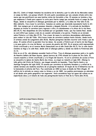 (Km 21). Junto al templo tomamos las escaleras de la derecha y por la calle de las Mercedes vamos
al campo do Rollo, con parque infantil. En este punto ascendemos por una calzada sitiada entre dos
muros que nos gratificará con unas bonitas vistas de Corcubión y Cee. El ascenso no termina y hay
que emplearse a fondo para superar la corta pero fuerte rampa que asciende hasta el campo de San
Roque, donde se encuentra el albergue gestionado por la AGACS, y la aldea de Vilar (Km 21,8).
Más adelante, tras cruzar la carretera, tomamos un camino que desciende nuevamente hasta la AC-
445. Casi siempre por el arcén pasamos Amarela y después Estorde. A la entrada de Sardiñeiro
dejamos un trecho la carretera para regresar a ella y la abandonamos a la altura de la rúa Nova
(Km 25,7). Nos despedimos de esta localidad por un agradable tramo, que fue Camino Real, donde
no será difícil que veamos a más de un cazador entrenando a los perros. Finaliza en un mirador
sobre Fisterra y el Cabo (Km 27,5). Tras cruzar de nuevo la carretera descendemos súbitamente
para rodear la cala del Talón. Otro breve tramo de carretera conduce hasta Calcoba, donde brota
el extenso arenal de Langosteira (Km 28,8). Muchos peregrinos deciden recorrer este tramo a pie de
playa. El camino oficial va paralelo tras las dunas. Se accede a Fisterra por el barrio de San Roque
y se pasa junto a la cruz de Baixar, un crucero de granito del XVI. En el anverso está representado
Cristo crucificado y en el reverso María Inmaculada con el niño Jesús (Km 30,7). Por la calle Santa
Catalina se llega a la calle Real, donde está el albergue público y donde nos darán la Fisterrana (Km
31,7).
Este no es el fin, aún debemos ascender hasta el Faro. Tras el albergue pasaremos junto a la capilla
de Nuestra Señora del Buen Suceso, iglesia barroca de 1743 situada en la plaza de Ara Solis. El
crucero muestra a Cristo crucificado y a la Virgen del Socorro. Ya en la carretera de acceso al Faro
se encuentra la iglesia de Santa María das Areas, su origen se remonta al siglo XII. Alberga la
talla gótica del Cristo de Fisterra, una imagen envuelta en leyendas. Tiene Puerta Santa y un
Santiago Peregrino del siglo XVII. El ascenso por carretera es bastante llevadero y a mitad de la
subida veremos una moderna escultura de un peregrino medieval. El mojón de los 0 kilómetros nos da
la bienvenida al entorno del Faro. Fue construido en 1853 en base al diseño de Félix Uhagón. El
edificio de la entrada se conoce como La Sirena y es de 1889. Los pueblos prerromanos ya adoraban
al sol desde este punto geográfico tan sugerente. Verlo esconderse bajo las aguas del océano es un
espectáculo único y el remate de toda una peregrinación hasta el final de la Tierra (Km 34,9).




       perfil de la etapa Fisterra -Olveiroa
 