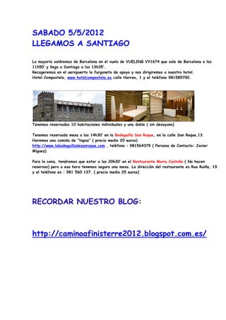 SABADO 5/5/2012
LLEGAMOS A SANTIAGO

La mayoría saldremos de Barcelona en el vuelo de VUELING VY1674 que sale de Barcelona a las
11h50’ y llega a Santiago a las 13h35’.
Recogeremos en el aeropuerto la furgoneta de apoyo y nos dirigiremos a nuestro hotel.
Hotel Compostela, www.hotelcompostela.es, calle Horreo, 1 y el teléfono 981585700.




Tenemos reservadas 10 habitaciones individuales y una doble ( sin desayuno)

Tenemos reservada mesa a las 14h30’ en la Bodeguilla San Roque, en la calle San Roque,13.
Haremos una comida de “tapas” ( precio medio 20 euros)
http://www.labodeguilladesanroque.com , teléfono : 981564379 ( Persona de Contacto: Javier
Miguez)

Para la cena, tendremos que estar a las 20h30’ en el Restaurante Maria Castaña ( No hacen
reservas) pero a esa hora tenemos seguro una mesa. La dirección del restaurante es Rua Raiña, 19
y el teléfono es : 981 560 137. ( precio medio 25 euros)




RECORDAR NUESTRO BLOG:



http://caminoafinisterre2012.blogspot.com.es/
 