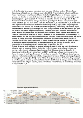 el río de Maroñas. Lo cruzamos y entramos en la parroquia del mismo nombre, del Concello de
Mazaricos y señalizada con un rótulo de madera (Km 19,8). A la entrada nos saludan dos hórreos
típicos y continuamos por pista vecinal hasta Santa Mariña (Km 20,8). A la altura del crucero
giramos a la derecha en busca de la carretera AC-400. Hay que cruzarla con sumo cuidado ya que
los coches pasan a gran velocidad. Al otro lado se encuentra el bar y el albergue (Km 21,5).
Trescientos metros después del albergue dejamos la general por la derecha y cogemos una pista
vecinal asfaltada que pica hacia arriba hasta Bon Xesús (Km 23,3) y Gueima (Km 23,7). Desde esta
aldea superamos un buen repecho hasta Vilar do Castro (Km 24,4). Aquí pueden surgir un par de
posibilidades: si la travesía por el Monte Aro se ha recuperado y señalizado y está abierta al paso
atravesaremos la montaña y su castro por una pista. Si sigue cortada no hay más remedio que girar
a la derecha a la altura del panel informativo y continuar por la pista asfaltada dando un buen
rodeo. A partir del primer cruce, que seguimos por la izquierda, vamos a poder ver el embalse da
Fervenza, construido en la década de los 60 y escenario de una multitudinaria fiesta veraniega. En
ningún momento hay que salir de la carretera vecinal. Hay unas flechas de dudosa autoría que invitan
a tomar un camino hasta Lago dando un rodeo innecesario. Visitamos Campo Valado (Km 27,1),
Porteliñas (Km 27,4) y Abeleiroas (Km 27,9). Junto al desvío hacia el mirador de Corzón giramos a
la izquierda y nos aproximamos hasta la iglesia parroquial de San Cristobo de Corzón, sobria
construcción rural con elementos del románico hasta el neoclásico (Km 30).
En lugar de entrar en la población torcemos a la izquierda para afrontar una recta de más de un
kilómetro hasta el núcleo de Mallón o Mollón (Km 31,2). Giramos a la derecha para tomar una
carretera más relevante y llegamos al puente sobre el río Xallas que divide los Concellos de
Mazaricos y Dumbría. En este mismo lugar, en 1809, los labriegos gallegos intentaron sin éxito
frenar el avance de las tropas francesas. Al otro lado se encuentra Ponte Olveira, donde hay una
cafetería-restaurante con albergue incluido, inaugurado en verano de 2011, y con un pequeño jardín
donde se puede acampar (Km 31,6). Hasta el final de etapa restan unos 25 minutos. Hay que seguir
la carretera, ya sin pérdida, y desviarse hacia el centro de Olveiroa. El albergue está distribuido en
varios edificios: las antiguas escuelas, casas particulares, varios hórreos, un merendero y el local de
la recepción (Km 33,4).




       perfil de la etapa Olveiroa-Negreira
 