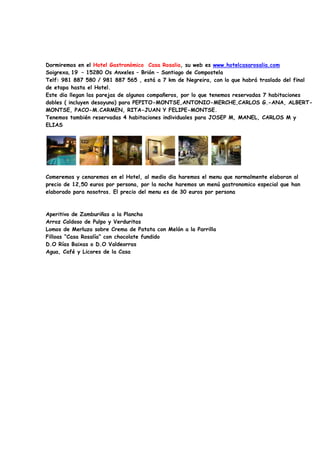 Dormiremos en el Hotel Gastronómico Casa Rosalia, su web es www.hotelcasarosalia.com
Soigrexa, 19 – 15280 Os Anxeles – Brión – Santiago de Compostela
Telf: 981 887 580 / 981 887 565 , está a 7 km de Negreira, con lo que habrá traslado del final
de etapa hasta el Hotel.
Este dia llegan las parejas de algunos compañeros, por lo que tenemos reservadas 7 habitaciones
dobles ( incluyen desayuno) para PEPITO-MONTSE,ANTONIO-MERCHE,CARLOS G.-ANA, ALBERT-
MONTSE, PACO-M.CARMEN, RITA-JUAN Y FELIPE-MONTSE.
Tenemos también reservadas 4 habitaciones individuales para JOSEP M, MANEL, CARLOS M y
ELIAS




Comeremos y cenaremos en el Hotel, al medio dia haremos el menu que normalmente elaboran al
precio de 12,50 euros por persona, por la noche haremos un menú gastronomico especial que han
elaborado para nosotros. El precio del menu es de 30 euros por persona



Aperitivo de Zamburiñas a la Plancha
Arroz Caldoso de Pulpo y Verduritas
Lomos de Merluza sobre Crema de Patata con Melón a la Parrilla
Filloas “Casa Rosalía” con chocolate fundido
D.O Rías Baixas o D.O Valdeorras
Agua, Café y Licores de la Casa
 