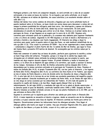 Pedregoso primero y de tierra sin compactar después, no será extraño ver a más de un cazador
entrenando a los canes en busca de rastros. Ya en bajada y por pista asfaltada, en el mojón
82,306, entramos en el núcleo de Quintáns, de casas coloristas y un excelente mirador sobre el
valle (Km 7,1).
Salimos del núcleo tras varios cambios de dirección y llegamos por una recta asfaltada hasta el
puente medieval sobre el río Roxos, un buen rincón con varias mesas para descansar a cobijo del sol,
aunque la primera posibilidad de refrigerio anda bien cerca. Sin interrupción y apenas sin esfuerzo
nos plantamos en el Alto do Vento (Km 8,8), donde hay un bar-restaurante. En este punto
abandonamos el concello de Santiago para entrar en el de Ames. Ventosa es el primer núcleo de la
parroquia de Covas, al que llegamos en un suspiro por la acera de la AC-453. Dejamos esta
carretera para atravesar parte de la población y la cruzamos más adelante para regresar finalmente
a ella a la altura de Lombao. Siguiendo la AC-453 dejamos a un lado el desvío a Bertamirans y la
entrada a Castelo y nos dejamos caer hasta Augapesada. El itinerario nos obliga a dejar la
carretera para pasar junto al puente sobre el rego dos Pasos, un vado medieval rehabilitado de un
solo ojo (Km 11,6). Tras cruzar la carretera CP-0204 - hay un bar supermercado a mano izquierda
- comenzamos a degustar el plato fuerte del día: la subida de Mar de Ovellas, que sigue la traza
del Camino Real y presenta 215 metros de desnivel. Es aconsejable que los ciclistas suban por la
carretera.
Nada más comenzar el camino hay un banco de piedra, perfecto para ajustarse la mochila y echar
un buen trago antes del esfuerzo. Tranquilos, porque a lo largo de la subida hay alguno más.
Arropados por el robledal vamos sintiendo los primeros latigazos que nos propina la cuesta, que
también nos deja respirar durante algunos tramos. El primer kilómetro y medio lo hacemos por
camino y a la altura de un depósito de agua salimos a la carretera, que ayuda a suavizar la dureza
de las rampas. Coronamos el alto do Mar de Ovellas ochocientos metros después (Km 13,8) y
descendemos por la misma carretera entrando en la parroquia de Trasmonte de Ames. Pasamos el
núcleo de Carballo (Km 14,2), el propio Trasmonte (Km 15), con bar junto al itinerario, y los lugares
de Reino (Km 15,5) y Burgueiros (Km 16,2). La carretera nos lleva hasta el río Tambre, que separa
en dos el núcleo de Ponte Maceira y sirve de división entre los Concellos de Ames y Negreira (Km
17). A este lado del río la terraza de un bar brinda una excelente panorámica del magnífico puente
de origen medieval. Conocido localmente por el nombre de Ponte Vella, es de finales del siglo XIV y
se vino abajo en varias ocasiones por las embestidas del Tambre. Al otro lado del puente se
encuentra la capilla del Carmen o de San Blas. Según apunta Manuel Vilar se le llama
indistintamente. Es del siglo XVIII y a mediados del siglo XX se le adosó el ábside semicircular. A
su derecha queda el pazo de Baladrón, construido también entre 1945 y 1955. Después de Ponte
Maceira tomamos un sendero arbolado cercano al río que nos planta finalmente en la AC-450, por la
que entramos en Barca (Km 19,1).
Dejamos la carretera por la izquierda para afrontar una subida por pista hasta A Chancela (Km
20,2). A mano izquierda se encuentra el desvío a Logrosa, donde se encuentra uno de los albergues
privados y el pazo conocido como Casa do Capitán. El itinerario continúa de frente para entrar en
Negreira. Encontraremos primero las indicaciones hacia los albergues privados. Para llegar al
albergue público sólo basta con seguir el camino. Hay que atravesar Negreira (Km 21), pasar junto a
la capilla de San Mauro y el pazo de Cotón, cruzar el río y subir por carretera
 