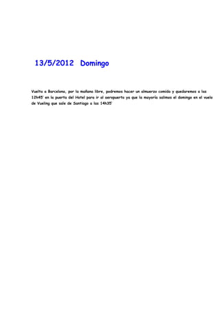 13/5/2012 Domingo


Vuelta a Barcelona, por la mañana libre, podremos hacer un almuerzo comida y quedaremos a las
12h45’ en la puerta del Hotel para ir al aeropuerto ya que la mayoría salimos el domingo en el vuelo
de Vueling que sale de Santiago a las 14h35’
 