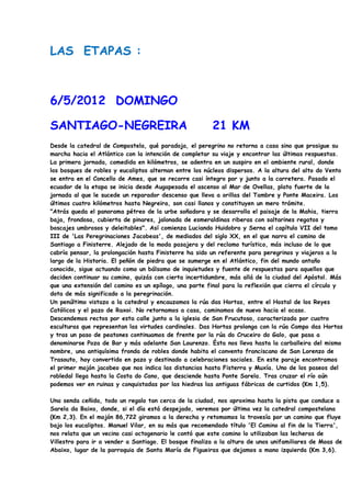 LAS ETAPAS :



6/5/2012 DOMINGO

SANTIAGO-NEGREIRA                                       21 KM
Desde la catedral de Compostela, qué paradoja, el peregrino no retorna a casa sino que prosigue su
marcha hacia el Atlántico con la intención de completar su viaje y encontrar las últimas respuestas.
La primera jornada, comedida en kilómetros, se adentra en un suspiro en el ambiente rural, donde
los bosques de robles y eucaliptos alternan entre los núcleos dispersos. A la altura del alto do Vento
se entra en el Concello de Ames, que se recorre casi íntegro por y junto a la carretera. Pasado el
ecuador de la etapa se inicia desde Augapesada el ascenso al Mar de Ovellas, plato fuerte de la
jornada al que le sucede un reparador descenso que lleva a orillas del Tambre y Ponte Maceira. Los
últimos cuatro kilómetros hasta Negreira, son casi llanos y constituyen un mero trámite.
"Atrás queda el panorama pétreo de la urbe soñadora y se desarrolla el paisaje de la Mahia, tierra
baja, frondosa, cubierta de pinares, jalonada de esmeraldinas riberas con saltarines regatos y
boscajes umbrosos y deleitables". Así comienza Luciando Huidobro y Serna el capítulo VII del tomo
III de 'Las Peregrinaciones Jacobeas', de mediados del siglo XX, en el que narra el camino de
Santiago a Finisterre. Alejado de la moda pasajera y del reclamo turístico, más incluso de lo que
cabría pensar, la prolongación hasta Finisterre ha sido un referente para peregrinos y viajeros a lo
largo de la Historia. El peñón de piedra que se sumerge en el Atlántico, fin del mundo antaño
conocido, sigue actuando como un bálsamo de inquietudes y fuente de respuestas para aquellos que
deciden continuar su camino, quizás con cierta incertidumbre, más allá de la ciudad del Apóstol. Más
que una extensión del camino es un epílogo, una parte final para la reflexión que cierra el círculo y
dota de más significado a la peregrinación.
Un penúltimo vistazo a la catedral y encauzamos la rúa das Hortas, entre el Hostal de los Reyes
Católicos y el pazo de Raxoi. No retornamos a casa, caminamos de nuevo hacia el ocaso.
Descendemos rectos por esta calle junto a la iglesia de San Frucutoso, caracterizada por cuatro
esculturas que representan las virtudes cardinales. Das Hortas prolonga con la rúa Campo das Hortas
y tras un paso de peatones continuamos de frente por la rúa do Cruceiro do Galo, que pasa a
denominarse Poza de Bar y más adelante San Lourenzo. Ésta nos lleva hasta la carballeira del mismo
nombre, una antiquísima fronda de robles donde habita el convento franciscano de San Lorenzo de
Trasouto, hoy convertido en pazo y destinado a celebraciones sociales. En este paraje encontramos
el primer mojón jacobeo que nos indica las distancias hasta Fisterra y Muxía. Uno de los paseos del
robledal llega hasta la Costa do Cano, que desciende hasta Ponte Sarela. Tras cruzar el río aún
podemos ver en ruinas y conquistadas por las hiedras las antiguas fábricas de curtidos (Km 1,5).

Una senda ceñida, todo un regalo tan cerca de la ciudad, nos aproxima hasta la pista que conduce a
Sarela da Baixo, donde, si el día está despejado, veremos por última vez la catedral compostelana
(Km 2,3). En el mojón 86,722 giramos a la derecha y retomamos la travesía por un camino que fluye
bajo los eucaliptos. Manuel Vilar, en su más que recomendado título 'El Camino al fin de la Tierra',
nos relata que un vecino casi octogenario le contó que este camino lo utilizaban las lecheras de
Villestro para ir a vender a Santiago. El bosque finaliza a la altura de unos unifamiliares de Moas de
Abaixo, lugar de la parroquia de Santa María de Figueiras que dejamos a mano izquierda (Km 3,6).
 