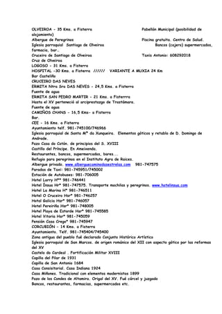 OLVEIROA - 35 Kms. a Fisterra                              Pabellón Municipal (posibilidad de
alojamiento)
Albergue de Peregrinos                                     Piscina gratuita. Centro de Salud.
Iglesia parroquial Santiago de Olveiroa                            Bancos (cajero) supermercados,
farmacia, bar…
Cruceiro de Santiago de Olveiroa                           Taxis Antonio: 608292018
Cruz de Olveiroa
LOGOSO - 31 Kms. a Fisterra
HOSPITAL -30 Kms. a Fisterra ////// VARIANTE A MUXIA 24 Km
Bar Casteliño
CRUCEIRO DAS NEVES
ERMITA Ntra Sra DAS NEVES - 24,5 Kms. a Fisterra
Fuente de agua
ERMITA SAN PEDRO MARTIR - 21 Kms. a Fisterrra
Hasta el XV perteneció al arciprestazgo de Trastámara.
Fuente de agua
CAMIÑOS CHANS - 16,5 Kms- a Fisterra
Bar.
CEE - 16 Kms. a Fisterra
Ayuntamiento telf. 981-745100/746966
Iglesia parroquial de Santa Mª da Xunqueira. Elementos góticos y retablo de D. Domingo de
Andrade.
Pazo Casa do Cotón. de principios del S. XVIII
Castillo del Príncipe. En Ameixenda.
Restaurantes, bancos, supermercados, bares...
Refugio para peregrinos en el Instituto Agra de Raices.
Albergue privado. www.alberguecaminodasestrelas.com 981-747575
Paradas de Taxi: 981-745951/745002
Estación de Autobuses: 981-706005
Hotel Larry H** 981-746441
Hotel Ínsua Hr* 981-747575. Transporte mochilas y peregrinos. www.hotelinsua.com
Hotel La Marina H* 981-746511
Hotel O Cruceiro Hsr* 981-746257
Hotal Galicia Hsr* 981-746057
Hotel Pereiriña Hsr* 981-748005
Hotel Playa de Estorde Hsr* 981-745585
Hotel Vitoria Hsr* 981-745059
Pensión Casa Crego* 981-745947
CORCUBIÓN - 14 Kms. a Fisterra
Ayuntamiento. Telf. 981-745404/745400
Zona antigua del pueblo fué declarado Conjunto Histórico Artístico
Iglesia parroquial de San Marcos. de origen románico del XII con aspecto gótico por las reformas
del XV
Castelo do Cardeal . Fortificación Militar XVIII
Capilla del Pilar de 1931
Capilla de San Antonio 1684
Casa Consisitorial. Casa Indiana 1924
Casa Miñones. Tradicional con elementos modernistas 1899
Pazo de los Condes de Altamira. Origal del XV. Fué cárcel y juzgado
Bancos, restaurantes, farmacias, supermercados etc.
 