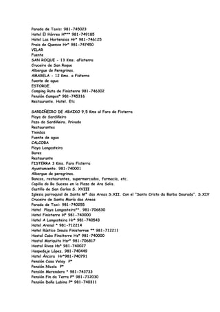 Parada de Taxis: 981-745023
Hotel El Hórreo H*** 981-749185
Hotel Las Hortensias Hr* 981-746125
Praia de Quenxe Hr* 981-747450
VILAR
Fuente
SAN ROQUE - 13 Kms. aFisterra
Cruceiro de San Roque
Albergue de Peregrinos.
AMARELA - 12 Kms. a Fisterra
fuente de agua
ESTORDE.
Camping Ruta de Finisterre 981-746302
Pensión Campos* 981-745316
Restaurante. Hotel. Etc

SARDIÑEIRO DE ABAIXO 9,5 Kms al Faro de Fisterra
Playa do Sardiñeiro
Pazo do Sardiñeiro. Privado
Restaurantes
Tiendas
Fuente de agua
CALCOBA
Playa Langosteira
Bares
Restaurante
FISTERRA 3 Kms. Faro Fisterra
Ayuntamiento. 981-740001
Albergue de peregrinos.
Bancos, restaurantes, supermercados, farmacia, etc.
Capilla do Bo Suceso en la Plaza de Ara Solis.
Castillo de San Carlos S. XVIII
Iglesia parroquial de Santa Mª das Areas S.XII. Con el “Santo Cristo da Barba Dourada”. S.XIV
Cruceiro de Santa María das Areas
Parada de Taxi: 981-740255
Hotel Playa Langosteira**. 981-706830
Hotel Finisterre H* 981-740000
Hotel A Langosteira Hr* 981-740543
Hotel Arenal * 981-712214
Hotel Rústico Insula Finisterrae ** 981-712211
Hostal Cabo Finsiterre Hs* 981-740000
Hostal Mariquito Hsr* 981-706817
Hostal Rivas Hs* 981-740027
Hospedaje López. 981-740449
Hotel Áncora Hr*981-740791
Pensión Casa Velay P*
Pensión Nicola P*
Pensión Merendero * 981-743733
Pensión Fin da Terra P* 981-712030
Pensión Doña Lubina P* 981-740311
 