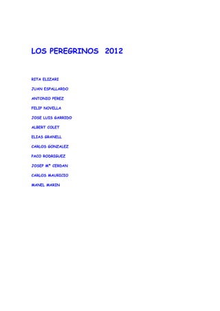 LOS PEREGRINOS 2012


RITA ELIZARI

JUAN ESPALLARDO

ANTONIO PEREZ

FELIP NOVELLA

JOSE LUIS GARRIDO

ALBERT COLET

ELIAS GRANELL

CARLOS GONZALEZ

PACO RODRIGUEZ

JOSEP Mª CERDAN

CARLOS MAURICIO

MANEL MARIN
 