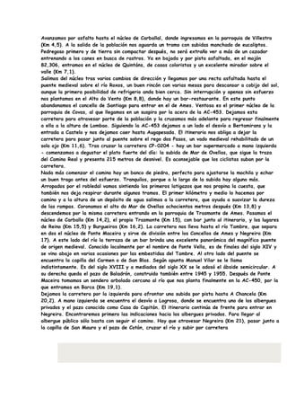 Avanzamos por asfalto hasta el núcleo de Carballal, donde ingresamos en la parroquia de Villestro
(Km 4,5). A la salida de la población nos aguarda un tramo con subidas manchado de eucaliptos.
Pedregoso primero y de tierra sin compactar después, no será extraño ver a más de un cazador
entrenando a los canes en busca de rastros. Ya en bajada y por pista asfaltada, en el mojón
82,306, entramos en el núcleo de Quintáns, de casas coloristas y un excelente mirador sobre el
valle (Km 7,1).
Salimos del núcleo tras varios cambios de dirección y llegamos por una recta asfaltada hasta el
puente medieval sobre el río Roxos, un buen rincón con varias mesas para descansar a cobijo del sol,
aunque la primera posibilidad de refrigerio anda bien cerca. Sin interrupción y apenas sin esfuerzo
nos plantamos en el Alto do Vento (Km 8,8), donde hay un bar-restaurante. En este punto
abandonamos el concello de Santiago para entrar en el de Ames. Ventosa es el primer núcleo de la
parroquia de Covas, al que llegamos en un suspiro por la acera de la AC-453. Dejamos esta
carretera para atravesar parte de la población y la cruzamos más adelante para regresar finalmente
a ella a la altura de Lombao. Siguiendo la AC-453 dejamos a un lado el desvío a Bertamirans y la
entrada a Castelo y nos dejamos caer hasta Augapesada. El itinerario nos obliga a dejar la
carretera para pasar junto al puente sobre el rego dos Pasos, un vado medieval rehabilitado de un
solo ojo (Km 11,6). Tras cruzar la carretera CP-0204 - hay un bar supermercado a mano izquierda
- comenzamos a degustar el plato fuerte del día: la subida de Mar de Ovellas, que sigue la traza
del Camino Real y presenta 215 metros de desnivel. Es aconsejable que los ciclistas suban por la
carretera.
Nada más comenzar el camino hay un banco de piedra, perfecto para ajustarse la mochila y echar
un buen trago antes del esfuerzo. Tranquilos, porque a lo largo de la subida hay alguno más.
Arropados por el robledal vamos sintiendo los primeros latigazos que nos propina la cuesta, que
también nos deja respirar durante algunos tramos. El primer kilómetro y medio lo hacemos por
camino y a la altura de un depósito de agua salimos a la carretera, que ayuda a suavizar la dureza
de las rampas. Coronamos el alto do Mar de Ovellas ochocientos metros después (Km 13,8) y
descendemos por la misma carretera entrando en la parroquia de Trasmonte de Ames. Pasamos el
núcleo de Carballo (Km 14,2), el propio Trasmonte (Km 15), con bar junto al itinerario, y los lugares
de Reino (Km 15,5) y Burgueiros (Km 16,2). La carretera nos lleva hasta el río Tambre, que separa
en dos el núcleo de Ponte Maceira y sirve de división entre los Concellos de Ames y Negreira (Km
17). A este lado del río la terraza de un bar brinda una excelente panorámica del magnífico puente
de origen medieval. Conocido localmente por el nombre de Ponte Vella, es de finales del siglo XIV y
se vino abajo en varias ocasiones por las embestidas del Tambre. Al otro lado del puente se
encuentra la capilla del Carmen o de San Blas. Según apunta Manuel Vilar se le llama
indistintamente. Es del siglo XVIII y a mediados del siglo XX se le adosó el ábside semicircular. A
su derecha queda el pazo de Baladrón, construido también entre 1945 y 1955. Después de Ponte
Maceira tomamos un sendero arbolado cercano al río que nos planta finalmente en la AC-450, por la
que entramos en Barca (Km 19,1).
Dejamos la carretera por la izquierda para afrontar una subida por pista hasta A Chancela (Km
20,2). A mano izquierda se encuentra el desvío a Logrosa, donde se encuentra uno de los albergues
privados y el pazo conocido como Casa do Capitán. El itinerario continúa de frente para entrar en
Negreira. Encontraremos primero las indicaciones hacia los albergues privados. Para llegar al
albergue público sólo basta con seguir el camino. Hay que atravesar Negreira (Km 21), pasar junto a
la capilla de San Mauro y el pazo de Cotón, cruzar el río y subir por carretera
 