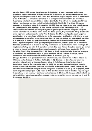 derecha durante 400 metros. La dejamos por la izquierda y al poco, tras pasar algún tramo
propenso a encharcarse debido a la cercanía del río de Barbeira, nos encontraremos con una pista
agrícola envuelta por cultivos de maíz. Unos 40 o 45 minutos después llegamos hasta el puente sobre
el río de Maroñas. Lo cruzamos y entramos en la parroquia del mismo nombre, del Concello de
Mazaricos y señalizada con un rótulo de madera (Km 19,8). A la entrada nos saludan dos hórreos
típicos y continuamos por pista vecinal hasta Santa Mariña (Km 20,8). A la altura del crucero
giramos a la derecha en busca de la carretera AC-400. Hay que cruzarla con sumo cuidado ya que
los coches pasan a gran velocidad. Al otro lado se encuentra el bar y el albergue (Km 21,5).
Trescientos metros después del albergue dejamos la general por la derecha y cogemos una pista
vecinal asfaltada que pica hacia arriba hasta Bon Xesús (Km 23,3) y Gueima (Km 23,7). Desde esta
aldea superamos un buen repecho hasta Vilar do Castro (Km 24,4). Aquí pueden surgir un par de
posibilidades: si la travesía por el Monte Aro se ha recuperado y señalizado y está abierta al paso
atravesaremos la montaña y su castro por una pista. Si sigue cortada no hay más remedio que girar
a la derecha a la altura del panel informativo y continuar por la pista asfaltada dando un buen
rodeo. A partir del primer cruce, que seguimos por la izquierda, vamos a poder ver el embalse da
Fervenza, construido en la década de los 60 y escenario de una multitudinaria fiesta veraniega. En
ningún momento hay que salir de la carretera vecinal. Hay unas flechas de dudosa autoría que invitan
a tomar un camino hasta Lago dando un rodeo innecesario. Visitamos Campo Valado (Km 27,1),
Porteliñas (Km 27,4) y Abeleiroas (Km 27,9). Junto al desvío hacia el mirador de Corzón giramos a
la izquierda y nos aproximamos hasta la iglesia parroquial de San Cristobo de Corzón, sobria
construcción rural con elementos del románico hasta el neoclásico (Km 30).
En lugar de entrar en la población torcemos a la izquierda para afrontar una recta de más de un
kilómetro hasta el núcleo de Mallón o Mollón (Km 31,2). Giramos a la derecha para tomar una
carretera más relevante y llegamos al puente sobre el río Xallas que divide los Concellos de
Mazaricos y Dumbría. En este mismo lugar, en 1809, los labriegos gallegos intentaron sin éxito
frenar el avance de las tropas francesas. Al otro lado se encuentra Ponte Olveira, donde hay una
cafetería-restaurante con albergue incluido, inaugurado en verano de 2011, y con un pequeño jardín
donde se puede acampar (Km 31,6). Hasta el final de etapa restan unos 25 minutos. Hay que seguir
la carretera, ya sin pérdida, y desviarse hacia el centro de Olveiroa. El albergue está distribuido en
varios edificios: las antiguas escuelas, casas particulares, varios hórreos, un merendero y el local de
la recepción (Km 33,4).
 