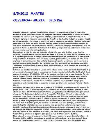 8/5/2012 MARTES

OLVEIROA- MUXIA                              32,5 KM


LLegados a Hospital, topónimo de referencias jacobeas, el itinerario se bifurca en dirección a
Fisterra o Muxía. Hacia esta última, los peregrinos descienden primero hasta la capital de Dumbría,
con todos los servicios y un vanguardista albergue, y se internan en el concello muxiano por un
horizonte agrícola de hórreos y sembrados. De Trasufre a San Martiño de Ozón es un paseo holgado
por pistas vecinales y forestales, y a partir de aquí se suceden varias subidas y bajadas cortas que
pesan más en el ánimo que en las fuerzas. Destaca en este tramo la soberbia iglesia románica de
San Xulián de Moraime, de bellas portadas laterales, y el acceso a la playa de Espiñeirido, ya a las
puertas de Muxía. El Santuario de la Virgen de la Barca y las piedras que conformaban su nave son
un buen remate para esta prolongada etapa.
Descendemos la calle del albergue y giramos a la derecha para salir de Olveiroa por la pista
asfaltada. Hay que prestar atención porque en breve, a la altura del mojón 34,558, debemos torcer
a la izquierda para cruzar un arroyo y tomar una senda encajada que desemboca en la pista que se
dirige al embalse do Castrelo. Tras una curva cogemos, por la derecha, un camino que sube hacia
una línea de aerogeneradores. Más adelante dejamos este camino y avanzamos por la ladera de la
montaña con unas vistas increíbles del río Xallas, que fluye encajonado por una tupida vegetación.
Terminamos bajando al lugar de Vao de Ripas, donde cruzamos el río de Hospital por un puente de
piedra (Km 2,7).
Salvamos una cuesta y entramos en Logoso, aldea situada en las laderas del monte Castelo (Km 3,7).
Atravesamos este pequeño lugar y abordamos una llevadera subida hasta la aldea de Hospital, donde
cogemos la carretera CP-3404 (Km 5,1). A los pocos metros hay un bar a mano izquierda. Para los
que se dirigen a Fisterra es el único punto de avituallamiento hasta Cee. Los que vamos a Muxía
también tenemos bares y tienda en Dumbría, 4,5 kilómetros más adelante, aunque no viene mal
tomar un pequeño respiro. Pasado el bar acortamos un trecho por la carretera antigua para
desembocar en la rotonda donde se encuentra el mojón que bifurca los caminos a Fisterra y Muxía
(Km 6).
Continuamos de frente hacia Muxía por el arcén de la DP-3404 y acompañados por los gigantes del
parque eólico. Tras 1,1 kilómetros dejamos la carretera por el arcén izquierdo, justo en la señal
oficial que marca 25,880 kilómetros hasta Muxía, y bajamos bruscamente unos metros para cruzar
el rego de Vao Salgueiro, tributario del río Fragoso (Km 7,2). Unos 400 metros más adelante
volvemos a cruzar la carretera para tomar el camino que sale de frente y que nos ahorrará varias
curvas pronunciadas de la carretera. El itinerario regresa una vez más al asfalto durante 200
metros y vuelve a dejarlo por la izquierda para descender hasta As Carizas, aldea de la parroquia
de Santa Baia de Dumbría (Km 8,7). Giramos a la derecha en la calle principal, cruzamos más
adelante la pista asfaltada y cogemos un camino rural que conduce hasta la zona deportiva de
Dumbría. Nos llamará la atención una construcción vanguardista con volúmenes de colores. Se trata
del albergue de peregrinos inaugurado en 2010 y financiado económicamente con la ayuda de Inditex
(Km 9,6). Pasado el área deportiva de O Conco, con amplia zona ajardinada y de descanso, salimos a
la carretera y giramos a la izquierda para pasar el rego de Cheo y subir a Dumbría.
Nada más entrar vemos la plaza con un bonito hórreo, un crucero, la iglesia de Santa Eulalia - de
los siglos XVII y XVIII y manteniendo la portada de estilo románico - y la casa rectoral. Como
capital del Concello cuenta con bares, tienda, cajero, Centro de Salud, etc. La población está
 