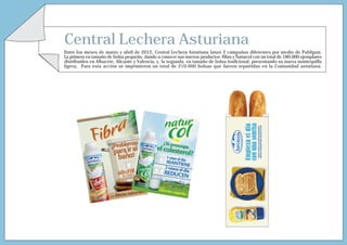 Central Lechera Asturiana
Entre los meses de marzo y abril de 2012, Central Lechera Asturiana lanzó 2 campañas diferentes por medio de Publipan.
La primera en tamaño de bolsa pequeño, dando a conocer sus nuevos productos Fibra y Naturcol con un total de 180.000 ejemplares
distribuidos en Albacete, Alicante y Valencia, y, la segunda, en tamaño de bolsa tradicional, presentando su nueva mantequilla
ligera. Para esta acción se imprimieron un total de 210.000 bolsas que fueron repartidas en la Comunidad asturiana.
 