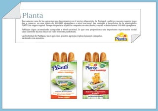 Planta
Nuevamente una de las agencias más importantes en el sector alimenticio de Portugal confió en nuestro soporte para
dar a conocer, en una tirada de 610.000 ejemplares a nivel nacional, las ventajas y beneficios de la mantequilla
PLANTA de origen vegetal. Tiempo después se repitió la campaña con otro diseño, en esta ocasión fueron 510.000 ejemplares.

Publipan sigue acumulando campañas a nivel nacional, lo que nos proporciona una importante repercusión social
y nos convierte día tras día en un claro referente publicitario.

La efectividad de Publipan, hace que estas grandes agencias repitan lanzando campañas
nacionales con nosotros.
 