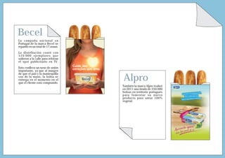 Becel
La campaña nacional en
Portugal de la marca Becel se
repartió en un total de 17 zonas.

La distribución contó con
510.000 ejemplares que
salieron a la calle para reforzar
el spot publicitario en TV.

Esto conlleva un nexo de unión
importante, ya que al margen


                                    Alpro
de que el pan y la mantequilla
van de la mano, la bolsa se
entrega en el momento en el
que el cliente está comprando.
                                    También la marca Alpro realizó
                                    en 2011 una tirada de 250.000
                                    bolsas en territorio portugués
                                    para fomentar su nuevo
                                    producto para untar 100%
                                    vegetal.
 