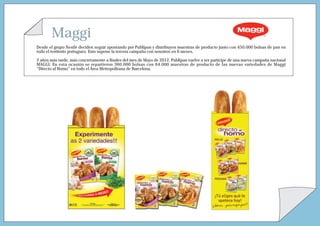 Maggi
Desde el grupo Nestlé deciden seguir apostando por Publipan y distribuyen muestras de producto junto con 450.000 bolsas de pan en
todo el territorio portugués. Esto supone la tercera campaña con nosotros en 6 meses.
2 años más tarde, más concretamente a finales del mes de Mayo de 2012, Publipan vuelve a ser partícipe de una nueva campaña nacional
MAGGI. En esta ocasión se repartieron 360.000 bolsas con 64.000 muestras de producto de las nuevas variedades de Maggi
“Directo al Horno” en todo el Área Metropolitana de Barcelona.
 