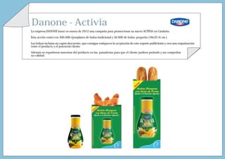 Danone - Activia
La empresa DANONE lanzó en marzo de 2012 una campaña para promocionar su nuevo ACTIVIA en Cataluña.

Esta acción contó con 300.000 ejemplares de bolsa tradicional y 50.000 de bolsa pequeña (18x32+6 cm.).

Las bolsas incluían un cupón descuento, que consigue enriquecer la aceptación de este soporte publicitario y crea una empatización
entre el producto y el potencial cliente.

Además se repartieron muestras del producto en las panaderías para que el cliente pudiera probarlo y así comprobar
su calidad.
 