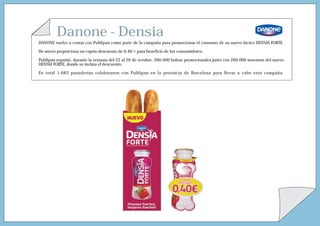 Danone - Densia
DANONE vuelve a contar con Publipan como parte de la campaña para promocionar el consumo de su nuevo lácteo DENSIA FORTE.

De nuevo proporciona un cupón descuento de 0,40 ¤ para beneficio de los consumidores.

Publipan repartió, durante la semana del 22 al 26 de octubre, 260.000 bolsas promocionales junto con 260.000 muestras del nuevo
DENSIA FORTE, donde se incluía el descuento.

En total 1.083 panaderías colaboraron con Publipan en la provincia de Barcelona para llevar a cabo esta campaña.
 
