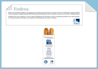 Endesa
Endesa hizo partícipe a Publipan como parte de la campaña para promocionar la venta de sus aires acondicionados, proporcionando
3 años de garantía. Publipan repartió 990.000 bolsas promocionales por todo el territorio nacional, en un total de 1.500 panaderías.
A diferencia de otras campañas, en esta ocasión la distribución de las bolsas se hizo en panaderías próximas a los centros Endesa,
con el ﬁn de promover las bolsas en los núcleos de demanda más cercanos a la oferta.
 