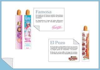 Famosa
Las muñecas de Famosa también depositaron
su confianza en nuestro soporte las pasadas
navidades.

Se imprimieron 2 tipos de bolsa diferentes
sumando un total de 720.000 ejemplares.




                      El Pozo
                       En Septiembre de 2012 El Pozo lanzó una atractiva
                       campaña de 100.000 bolsas para promocionar
                       su amplia gama de embutidos “al natural”.

                       El diseño de un bocadillo a lo largo de la bolsa,
                       es sin duda una idea muy apropiada para la bolsa.
 