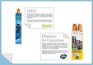 11811
De la mano de Telefónica, el número por todos
conocido 11811 reforzó su imagen en diferentes
puntos de España con una tirada de 60.000
ejemplares.

Se utilizó un slogan muy apropiadao que decía:
“Encontrar lo que buscas, es pan comido”




                          Platano
                          de Canarias
                           Con motivo del año Xacobeo, la marca Plátano de
                           Canarias utilizó el Camino de Santiago en
                           temporada alta de peregrinaje, para tener
                           presencia en 5 zonas de Galicia. Fue una campaña
                           económica y con gran resultado.

                           La bolsa incluía recortables con recetas de cocina
                           utilizando el plátano de Canarias y un sorteo vía
                           SMS de un viaje a las islas.
 