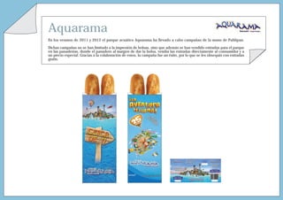 Aquarama
En los veranos de 2011 y 2012 el parque acuático Aquarama ha llevado a cabo campañas de la mano de Publipan.

Dichas campañas no se han limitado a la impresión de bolsas, sino que además se han vendido entradas para el parque
en las panaderías, donde el panadero al margen de dar la bolsa, vendía las entradas directamente al consumidor y a
un precio especial. Gracias a la colaboración de estos, la campaña fue un éxito, por lo que se les obsequió con entradas
gratis.
 