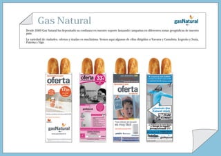 Gas Natural
Desde 2009 Gas Natural ha depositado su confianza en nuestro soporte lanzando campañas en diferentes zonas geográficas de nuestro
país.

La variedad de ciudades, ofertas y tiradas es muchísima. Vemos aquí algunas de ellas dirigidas a Navarra y Cantabria, Logroño y Soria,
Paterna y Vigo.
 