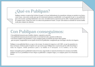 ¿Qué es Publipan?
         Publipan consiste en aprovechar la bolsa de papel, en la que habitualmente las panaderías entregan un producto tan básico
         como el pan, como nuevo medio para que los anunciantes plasmen su publicidad, con la garantía de que es una publicidad
         que se da en mano, que llega diariamente a las casas, tras haber hecho su presencia por las calles. Cuando pensamos en el acto
         de comprar el pan, a todos nos viene a la cabeza una panadería de barrio, a la que cada mañana un miembro de nuestra familia
         acude para comprar este alimento.




Con Publipan conseguimos:
• Una publicidad atrayente para el público objetivo, captando su atención.
• Una publicidad atrayente para los anunciantes, la novedad de la idea, garantiza la diferencia.
• Una buena acogida en las panaderías, ya que consiguen gratis el envoltorio que hasta ahora usaban
 para sus panes, asegurándose así un reparto efectivo de la publicidad, consiguiendo que ésta llegue cada día a los hogares.


Publipan es una publicidad directa, ya que se da en mano. Su número de impactos es del 100%, ya que los panaderos no
tiran a la basura, al obtener gratis el soporte en el que servir su pan. Publipan hace su presencia por las calles hasta llegar a
todos los hogares, donde permanece junto a la familia en el desayuno, en la comida y en la cena.

Hemos conseguido poner la publicidad encima de la mesa, lugar donde se toman las decisiones de consumo en la familia.
Publipan nos da la posibilidad de hacer llegar su publicidad a cualquier hogar y en cualquier punto de la Península
Ibérica.
 