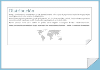 Distribución
Debido a nuestra amplia red de distribuidores por todo el territorio nacional, somos capaces de proporcionar un reparto efectivo por cualquier
zona del país, así como relizar campañas de cualquier índole.

Somos expertos en acciones publicitarias con todo tipo de refuerzos, bien sea a modo de sampling, cartelería, venta de entradas a espectáculos
o eventos, reunión de cupones para medir la eficacia de las campañas y todo lo que el cliente solicite.

Nuestra presencia en 21 países tambien nos permite lanzar campañas en cualquiera de ellos. Solicite información.

Damos soluciones efectivas a nuestros clientes, sean cuales sean sus necesidades. Pónganos a prueba... y comprobará los resultados.
 