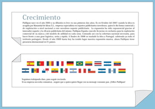 Crecimiento
Publipan nace en el año 2005 y su difusión es leve en sus primeros dos años. Es en Octubre del 2007 cuando la idea es
acogida por Manantial de Ideas S.L., empresa especialista en soportes publicitarios novedosos, quien le dio forma comercial y
de explotación a nivel nacional a este novedoso soporte publicitario. La expansión ha sido exponencial gracias al
innovador soporte y la eficacia publicitaria del mismo. Publipan España concede licencias en exclusiva para la explotación
comercial de su marca y del modelo de utilidad en cada zona. Contando así con la cobertura nacional necesaria, para
hacer frente a una gran logística, seria y rápida. A finales de 2008 se trasladó la idea a Portugal, cubriendo ya todo el
territorio portugués. Desde el año 2009 hasta hoy ha tenido lugar nuestra expansión masiva, ahora Publipan tiene
presencia internacional en 21 países.




Seguimos trabajando duro, para seguir creciendo.
Si su empresa necesita comunicar...seguro que a quien quiere llegar con su mensaje consume pan. ¡Utilice Publipan!
 