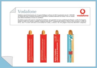 Vodafone
Vodafone apostó fuertemente por el soporte Publipan en Enero de 2012 repartiendo más de 1.500.000
de bolsas por todo el territorio nacional. Se diseñaron 2 modelos diferentes de bolsas. Una en catalán
para dicha Comunidad y el resto en castellano.
Sin duda un gran éxito para la compañía de telefonía, que garantizó así que su información llegase a todos los hogares.
Debido al éxito de la anterior campaña, Vodafone lanzó una 2ª campaña para Mallorca y Murcia y poco después, en Julio de
2012, una 3ª acción enfocada a la localidad de Cádiz y comarca. En esta página vemos las diferentes campañas.
 