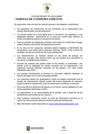 CLUB DE RUGBY “EL SALVADOR”
. NORMAS DE COMPORTAMIENTO
Se dispondrán unas normas de carácter general y de obligado cumplimiento:
• Se respetarán las indicaciones de los voluntarios de la organización que
estarán identificados convenientemente.
• 15 minutos antes de la hora fijada para un encuentro, los capitanes, y sus
delegados deberán presentarse en la mesa de control para efectuar el
sorteo del siguiente partido en presencia del árbitro.
• Tras los partidos los delegados acudirán a las mesas de control para recoger
actas y obtener información del siguiente encuentro.
• En la zona de los vestuarios centrales estará instalado el BOTIQUIN del
campeonato, que estará para supervisar lesiones. NOTA: Todo el tema de
vendajes correrá por cuenta de los clubs participantes.
• Los calentamientos se deberán realizar en las zonas de ensayo, sin
interrumpir el juego. Sólo podrán hacer uso los equipos que disputarán el
encuentro inmediatamente posterior.
• Durante los partidos sólo podrán estar en las bandas un entrenador y los
linieres junto al delegado de campo impuesto por la organización. Los
jugadores reservas deberán colocarse en las gradas o en otras zonas
habilitadas para tal fin.
• Los equipos participantes al terminar un encuentro deberán desalojar el
terreno de juego con la mayor brevedad posible.
• Los vestuarios deben ser desalojados y libres de objetos personales tras el
cambio de indumentaria. Ningún equipo del torneo dispondrá de vestuario
propio durante el campeonato, solo se usarán para cambiarse y ducharse.
• No se permitirá el abandono de basura en el recinto, siendo obligatorio el uso
de las papeleras destinadas a tal fin.
• La organización no se responsabiliza de la pérdida, robo o deterioro de las
pertenencias personales de los usuarios.
• Para cualquier información acudir al punto de información principal en la
cabina de prensa donde estará la mesa principal del Campeonato.
• Más información estará disponible en www.rugbycetransaelsalvador.com
 