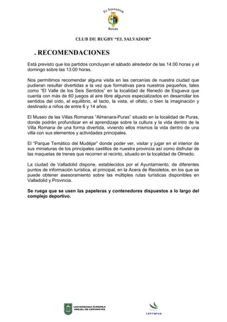 CLUB DE RUGBY “EL SALVADOR”
. RECOMENDACIONES
Está previsto que los partidos concluyan el sábado alrededor de las 14:00 horas y el
domingo sobre las 13:00 horas.
Nos permitimos recomendar alguna visita en las cercanías de nuestra ciudad que
pudieran resultar divertidas a la vez que formativas para nuestros pequeños, tales
como “El Valle de los Seis Sentidos” en la localidad de Renedo de Esgueva que
cuenta con más de 60 juegos al aire libre algunos especializados en desarrollar los
sentidos del oído, el equilibrio, el tacto, la vista, el olfato, o bien la imaginación y
destinado a niños de entre 6 y 14 años.
El Museo de las Villas Romanas “Almenara-Puras” situado en la localidad de Puras,
donde podrán profundizar en el aprendizaje sobre la cultura y la vida dentro de la
Villa Romana de una forma divertida, viviendo ellos mismos la vida dentro de una
villa con sus elementos y actividades principales.
El “Parque Temático del Mudéjar” donde poder ver, visitar y jugar en el interior de
sus miniaturas de los principales castillos de nuestra provincia así como disfrutar de
las maquetas de trenes que recorren el recinto, situado en la localidad de Olmedo.
La ciudad de Valladolid dispone, establecidos por el Ayuntamiento, de diferentes
puntos de información turística, el principal, en la Acera de Recoletos, en los que se
puede obtener asesoramiento sobre las múltiples rutas turísticas disponibles en
Valladolid y Provincia.
Se ruega que se usen las papeleras y contenedores dispuestos a lo largo del
complejo deportivo.
 