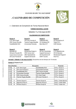 CLUB DE RUGBY “EL SALVADOR”
. CALENDARIO DE COMPETICIÓN
.1.- Calendario de Competición de Torneo Nacional Alevín
TORNEO NACIONAL ALEVIN
Valladolid, 11 y 12 de mayo de 2013
CALENDARIO DE COMPETICIÓN
Grupo A Grupo B Grupo C Grupo D
C.R. Sant Cugat CR Liceo Francés A Valladolid RAC CD Arquitectura A
CRC Canoe Amarillo Tasman Rugby Boadilla XV Hortaleza RC Tatami R.C.
Castelldefells RUC Universidad Granada Bera Bera R.T CAR Helvetia
Grupo E Grupo F Grupo G Grupo H
Marbella RC Alcobendas Rugby A AD Ing. Industriales C.R. Majadahonda
Olímpico Pozuelo RC CRC Canoe Azul Cajasol Ciencias A CR El Salvador
Independiente Santander UBU Aparejadores CD Arquitectura B Alcobendas Rugby B
CR Liceo Francés B Cajasol Ciencias B CRAT Coruña Inter R.C.
Jornada 1. Sábado 11 de mayo de 2013. Encuentros de dos tiempos de 10 minutos
Campo 4. Grupos A y B
Hora Partido Encuentro Posición
10.00 1 C.R. Sant Cugat Castelldefells RUC 1º/3º p. Grupo A
10.22 2 CR Liceo Francés A Universidad Granada 1º/3º p. Grupo B
10.44 3 Castelldefells RUC CRC Canoe Amarillo 1º/3º p. Grupo A
11.06 4 Universidad Granada Tasman Rugby Boadilla 1º/3º p. Grupo B
11.28 5 CRC Canoe Amarillo C.R. Sant Cugat 1º/3º p. Grupo A
11.50 6 Tasman Rugby Boadilla CR Liceo Francés A 1º/3º p. Grupo B
12.12
12.34 7 Tercero Grupo A Tercero Grupo B 1º/8º p. Trofeo Bronce
12.56 8 Segundo Grupo A Segundo Grupo B 1º/8º p. Trofeo Plata
13.18 9 Primero Grupo A Primero Grupo B 1º/8º p. Trofeo Oro
Entidaddeutilidadpública.C.I.F.:Q-2878036-I
 